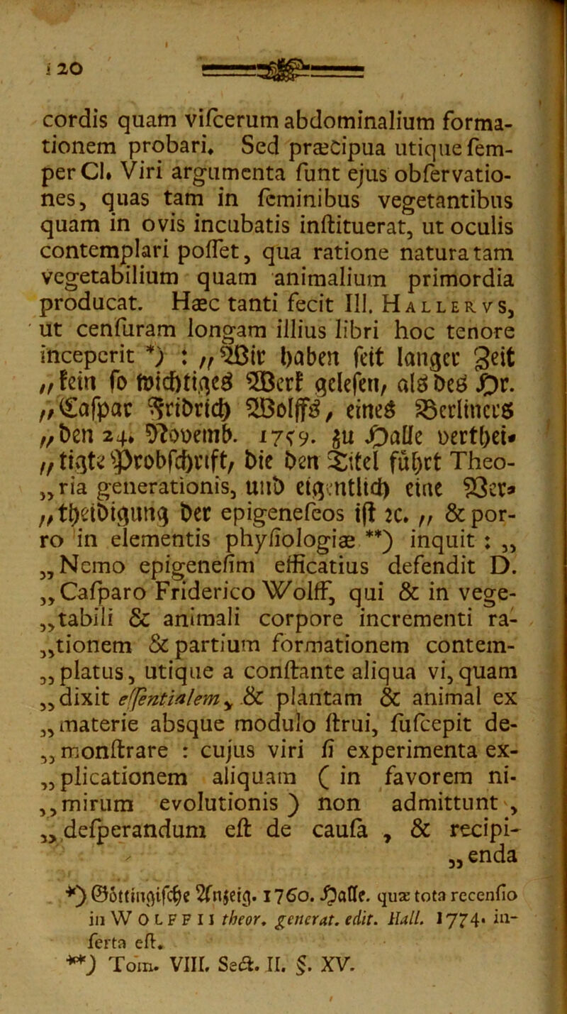 i 20 cordis quam vifcerum abdominalium forma- tionem probari. Sed praecipua utique fem- perCl. Viri argumenta funt ejus obfervatio- nes, quas tam in feminibus vegetantibus quam in ovis incubatis inftituerat, ut oculis contemplari pollet, qua ratione natura tam vegetabilium quam animalium primordia producat. Haec tanti fecit IU. Hallervs, ut cenfuram longam illius libri hoc tenore inceperit *) : „$Bit baben feit laniet' geit ,, fein fo toicbttqeg $Berf qelefen, alg be£ ,/<£afpac ^ribrid) 2Bolff3, eirteg SBerltnctS „ben 24* D?ouetnb. 17*9. 311 £)allc oertbet* fftizUtyrobfcbnft, bie ben Xitel fu^ct Theo- „ria generationis, unb eiq.ntlid) eiac ?3ei> //ti&ibiguttg ber epigenefeos ift jc. ,, & por- ro in elementis phyfiologiae **) inquit ; „ „ Nemo epigenefim etficatius defendit D. ,,Cafparo Friderico WolfF, qui & in vege- „tabili & animali corpore incrementi ra- sionem & partium formationem contem- platus, utique a conflante aliqua vi,quam „ dixit e(]entialemy &C plantam & animal ex ,, materie absque modulo ftrui, fufeepit de- ,, monftrare r cujus viri fi experimenta ex- plicationem aliquam ( in favorem ni- ,,mirum evolutionis ) non admittunt , „ defperandum eft de caufa , & recipi- „enda *) ©ottinflifebe 1760. qux tota recenfio inWOLFFH theor. generat, edit. Hali. 1774« *ll~ ferta eft:.