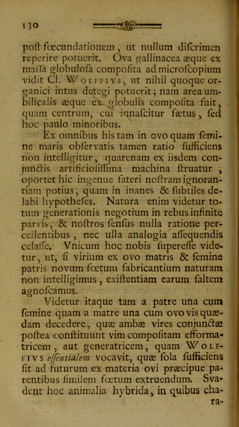 poft foecundationem , ut nullum difcrimen reperire potuerit. Ova gallinacea asque ex mada globulofa compolita admicrofcopium vidit Cl. Wolffivs, ut nihil quoque or- ganici intus detegi potuerit; nam area um- bilicalis seque e^dobulis compolita fuit, quam centrum, cui iqnafcitur fastus, fed hoc paulo minoribus. Ex omnibus his tam in ovo quam femi- ne maris obfervatis tamen ratio fufficicns non intelligitur, quarenam ex iisdem con- jundis artificiofiflima machina ftruatur , oportet hic ingenue fateri noflram ignoran- tiam potius, quam in inanes & fubtiles de- labi hypothefes. Natura enim videtur to- tum generationis negotium in rebus infinite parvis, & noftros fenfus nulla ratione per- ccilentibus , nec ulla analogia alfequendis celalle* Vnicum hoc nobis fuperelTe vide- tur, ut, fi virium ex ovo matris & femine patris novum foetum fabricantium naturam non intelligimus, exiftentiam earum faltem agnofcamus. Videtur itaque tam a patre una cum femine quam a matre una cum ovo vis quae- dam decedere, quas ambse vires conjun&ae poftea conftituunt vim compofitam efforma- tricem , aut generatricem, quam Wolf- f i v s ejjentialem vocavit, quas fola fufficiens fit ad futurum ex materia ovi prascipue pa- rentibus fimilem foetum extruendum. Sva- dent hoc animalia hybrida > in quibus cha- - ra-