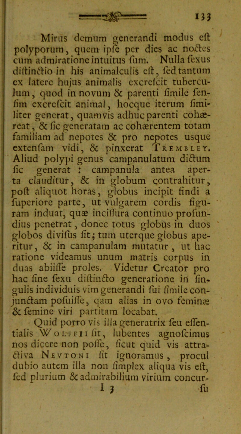 Miras demum generandi modus cft polyporum, quem ipfie per dies ac nolles cum admiratione intuitus fum. Nulla fexus diltin&io in his animalculis eft, fed tantum ex latere hujus animalis excrelcit tubercu- Jum, quod in novum & parenti fimile fen- fim excrefcit animal, hocquc iterum fimi- liter generat, quamvis adhuc parenti cohae- reat , & lic generatam ac cohaerentem totam familiam ad nepotes & pro nepotes usque extenfam vidi, & pinxerat Trembley, Aliud polypi genus campanulatum di&um lic generat : campanula antea aper- ta clauditur, & in globum contrahitur, poft aliquot horas, globus incipit findi a luperiore parte, ut vulgarem cordis figu- ram induat, quae incifiura continuo profun- dius penetrat, donec totus globus in duos globos divifus fit; tum uterque globus ape- ritur , & in campanulam mutatur , ut hac ratione videamus unum matris corpus in duas abiilfe proles. Videtur Creator pro hac fine fexu diftin&o generatione in lin- gulis individuis vim generandi fui fimile con- jun&am pofuifie, qara alias in ovo feminae & femine viri partitam locabat. Quid porro vis ilia generatrix feu elfen- tialis WoLFFiifit, lubentes agnofeimus nos dicere non polle, licut quid vis attra- ftiva Nevtoni fit ignoramus, procul dubio autem illa non fimplex aliqua vis eft, fed plurium & admirabilium virium concur- I 3 fu