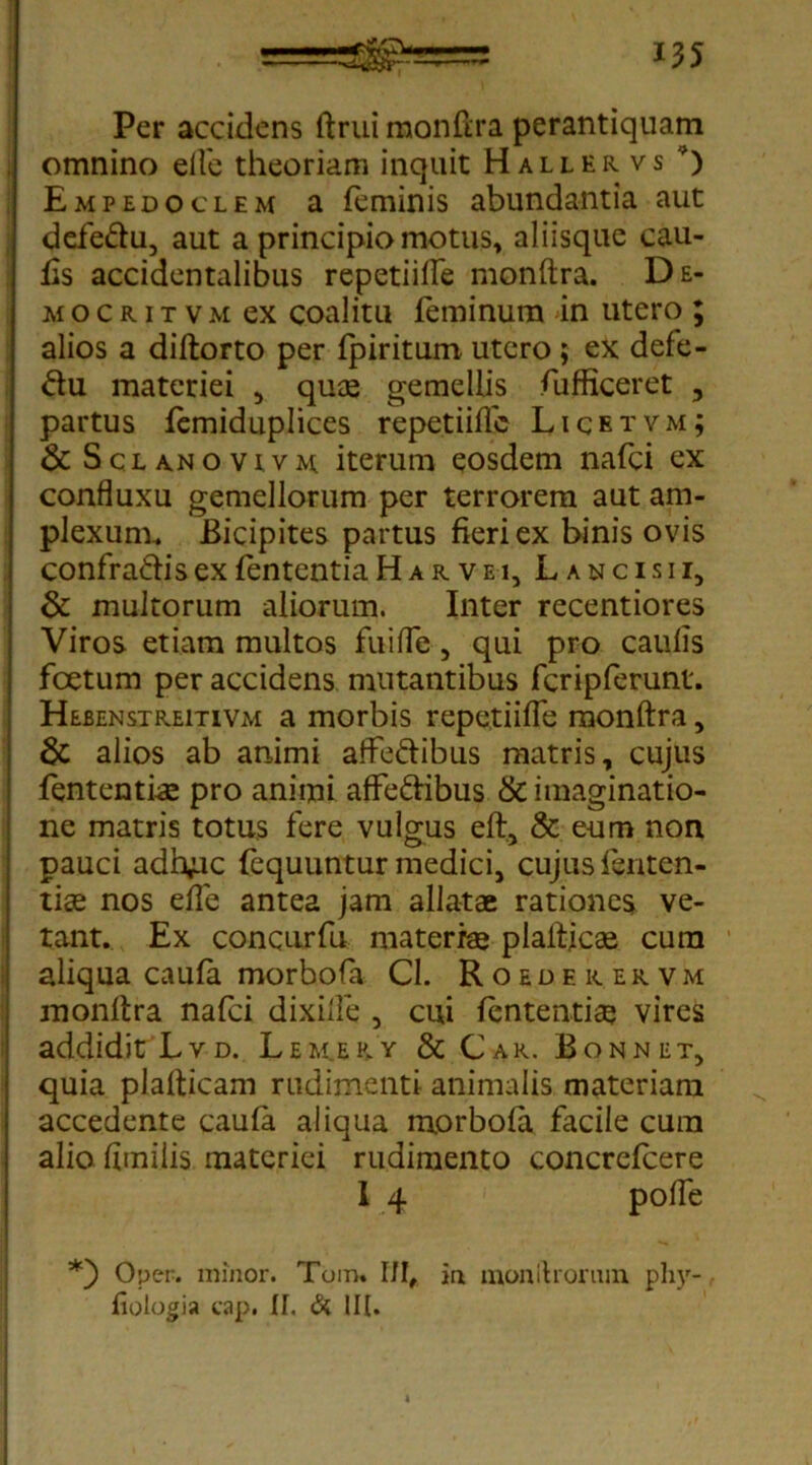 Per accidens ftrui monftra perantiquam omnino elfe theoriam inquit Halleiivs *) Empedoclem a feminis abundantia aut defe&u, aut a principio motus, aliisque cau- lis accidentalibus repetiifte monftra. De- mo c r i t v m ex coalitu feminum in utero ; alios a diftorto per fpiritum utero ; ex defe- ctu materiei , qus gemellis fufficeret , partus femiduplices repetiiflc Licetvm; & Sclanovivm iterum eosdem nafci ex confluxu gemellorum per terrorem aut am- plexum, Bicipites partus fieri ex binis ovis confra&is ex fententia H a r v e i, L a n c i s i i, & multorum aliorum. Inter recentiores Viros etiam multos fui (Te , qui pro caulis foetum per accidens mutantibus fcripferunt. Hebenstreitivm a morbis repetiifte monftra, di alios ab animi afFe&ibus matris, cujus fententis pro animi affedibus & imaginatio- ne matris totus fere vulgus eft, & eum non pauci adh^ic fequuntur medici, cujus lenten- tis nos elfe antea jam allatae rationes ve- tant. Ex concurfu materiae plafticae cum aliqua caufa morbofa Cl. Roederervm monftra nafci dixiife , cui lententis vires addidit Lvd. Lem.ery & Car. Bonnet, quia plafticam rudimenti animalis materiam accedente caula aliqua morbola facile cum alio fimilis materiei rudimento concrelcere I 4 pofte Oper. minor. Tom. IJI, im mon Urorum phy- fiologia cap. If. & IU.