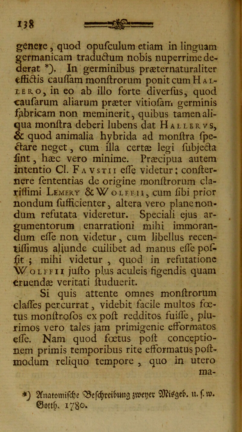 genere 5 quod opufculum etiam in linguam germanicam traduthim nobis nuperrime de- derat *). In germinibus praeternaturaliter effi&is cauflam monftrorum ponit cum H a L- :LER.oJineo ab illo forte diverfus, quod caufarum aliarum praeter vitiofam germinis fabricam non meminerit, quibus tamen ali- qua monftra deberi lubens dat Hallervs, & quod animalia hybrida ad monftra fpe- ftare neget 5 cum illa certae legi fubje&a lint 3 haec vero minime. Praecipua autem intentio Cl. Favstii efle videtur; confter- nere fententias de origine monftrorum cla- riflimi Lemery &Wolffii, cum libi prior nondum fufficienter 5 altera vero plane non- dum refutata videretur. Speciali ejus ar- gumentorum enarrationi mihi immoran- dum efle non videtur, cum libellus recen- tiflimus aliunde cuilibet ad manus efle pofi- J(jt ; mihi videtur 5 quod in refutatione Wolffii jufto plus aculeis figendis quam Eruendae veritati ftuduerit. Si quis attente omnes monftrorum clades percurrat 5 videbit facile multos foe- tus monltrofos ex poft redditos fuifle, plu- rimos vero tales jam primigenie efformatos efle. Nam quod foetus poft conceptio- nem primis temporibus rite efformatus poft- modum reliquo tempore 3 quo in utero raa- *) 2frmtomifche ^cfc^reibung jroeger 9J?i*gefc. u.f.w. 1780.