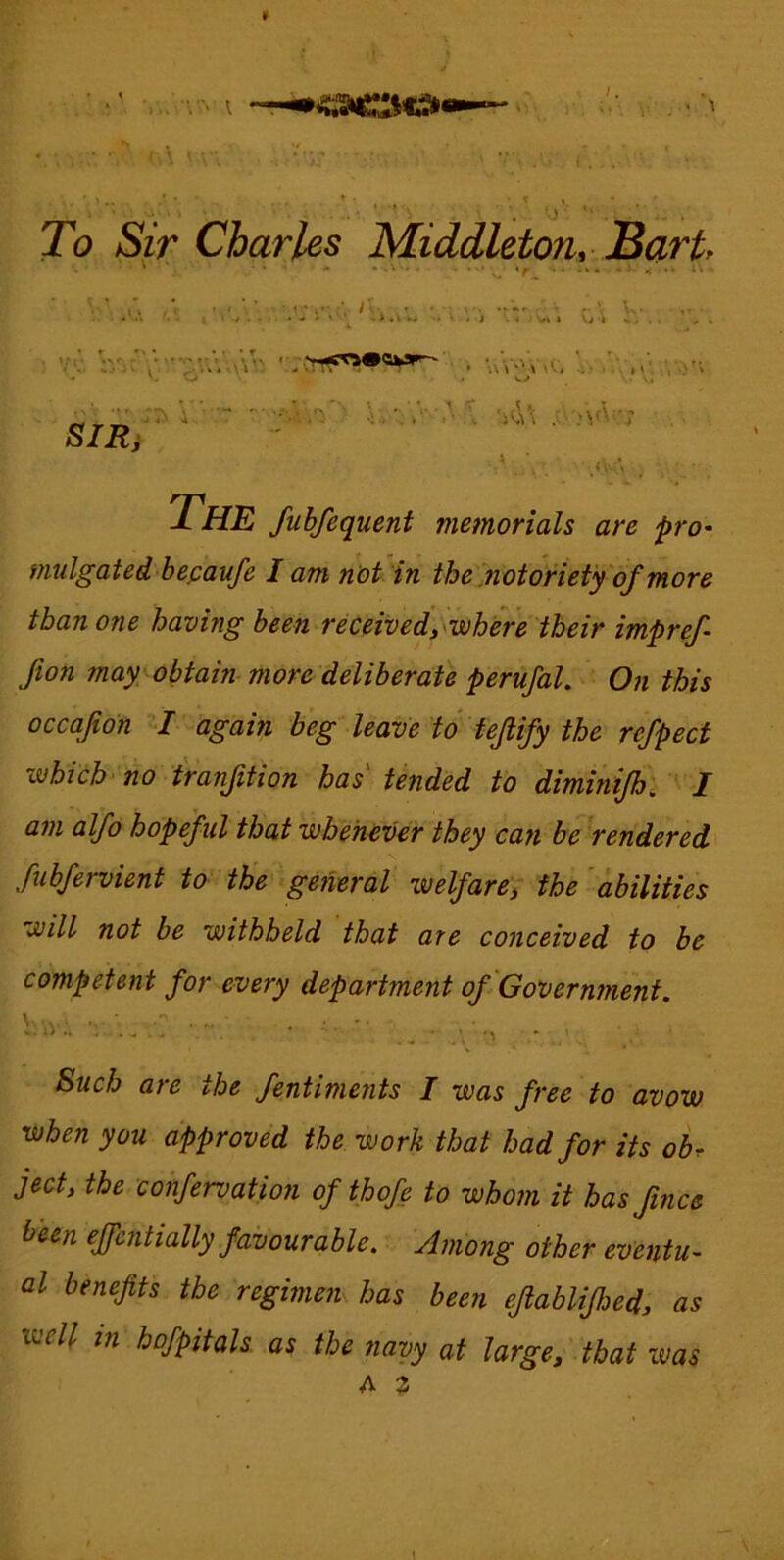 »ooo« • V. (U . 0 To Sir Charles Middleton, JBart ‘ *  '■* ■ X- It ■' ,* ‘ ..V < .» I / . . . • • J » > «V w -- • < i j < \j 'k ^ * SIR} ' \ . • .; :\A.v The fubfequent memorials are pro' miilgatedbecaufe I am not in the .notoriety of more than one having been received, wh^re their impref fion may obtahi more deliberate perufal. On this occafon again beg leave to tejlify the refpect which> no tranjition has' tended to dimin fh, I am alfo hopeful that whenever they can be rendered fubfervient to the general welfare'; the 'abilities will not be withheld that are conceived to be competent for every department of Government. \va:. Such ate the fentiments I was free to avow when you approved the work that had for its obr ject, the confervation of thofe to whom it has Jince been effentially favourable. Among other eventU' al benefits the regimen has been efiablifijed, as well in hofpitals as the navy at large, that was A 2