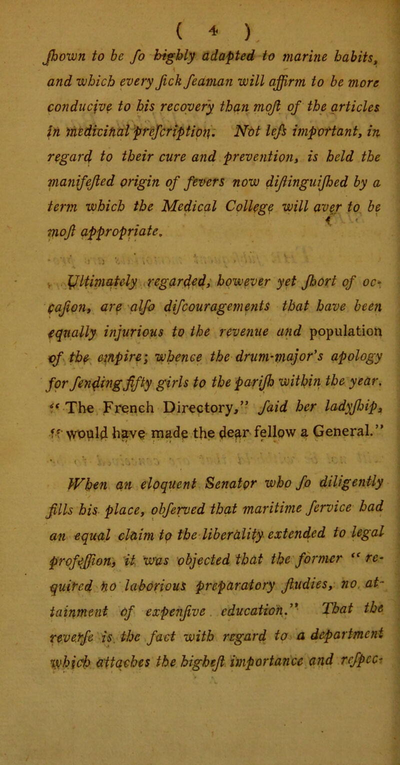 Jhown to be Jo highly adapted to marine habits, % and which every Jick feaman will affirm to be more conducive to his recovery than moji of the articles in nitdicifiai 'prefcriptipn: Not lejs important, in regard to their cure and prevention, is held the manijejled origin of fevers now diflinguijhed by a term which the Medical Collogp will av^r to be f « moft appropriate, ' V V Ultimately iregarded, however yet Jbort of oc*. (ajion, aiy alfo difcouragements that have been equally injurious to the revenue and population cftb^, empire; whence the drum-major’s apology for finding fifty girls to the parijh within the year. f' The French Directory,’- faid her ladyfijip, ff have made the de^r fellow a General.” ‘ i j' .j-' - V When an eloquent Senator who fo diligently fills his place, obferved that maritime fervice had ati equal claim to the liberality extended to legal profeffion, 'it. was objected that the former re- quired Ho laborious preparatory fiudies, no. at- tainment of expenfive. education^* That the rtverfe is. the fact with regard to^ a department which attaches the highefi importance,and rcfpcci