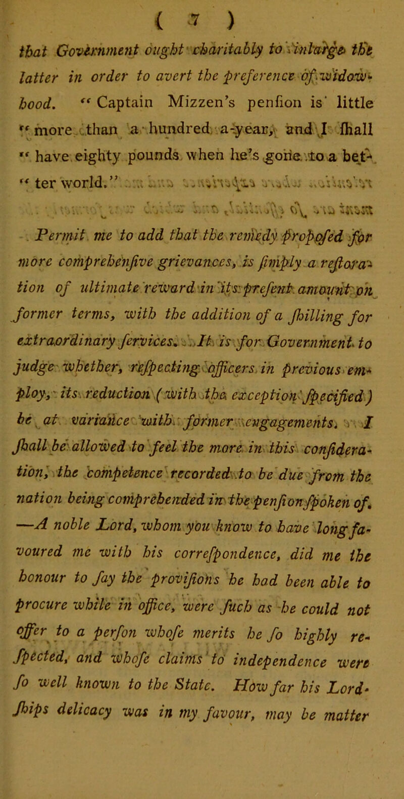 that Govi^hment oughtcharitabUf to \inta}g& th'e latter in order to avert the p-ejerenct bf\w'idow>r hood. Captain Mizzen’s penfion is' little more,c.than a hundred/aiy.ear,^ irni J .Ihall ** have, eighty p'ounds when he’s ^orie. .10 a bejt-, ter world.” r • . T - • * . *\ » Permit, me to add that the reuXedy §ro^f^ed if^r more comprehenjive grievances, is ^nipdy.a refios’a’^ tion of ultimate iewurd'hi 'ipsipre/mt: amotmtph former terms, with the addition of a fhilUng for extraordinary fervicesci:Jk'is\forLGovermnent to judge- whether, refpe.ating^iifficers.in previouscem^ ploy,-its\.r.eduction\(.with\jth& exception'fpecified) he at: varidncetmitBc. former ^cngagementSi 'c-. I fhall beVallowed 4o'feel the more, in .this confidera-^ tibnlxthe pompetmce^recorded'.to be due^from the nation being comprehended i'mthe penfionfpbkeh of, —A noble Lord, whom you know to baveiohgfa- voured me with his correfpondence, did me the honour to fay the'provifiohs 'he had been able to procure while in office, 'were fuch as -he could not offer to a perfon whofe merits he fo highly re- fpected, and whofe claims'to independence were fo well known to the State. How far his Lord- Jbips delicacy was in my favour, may be matter