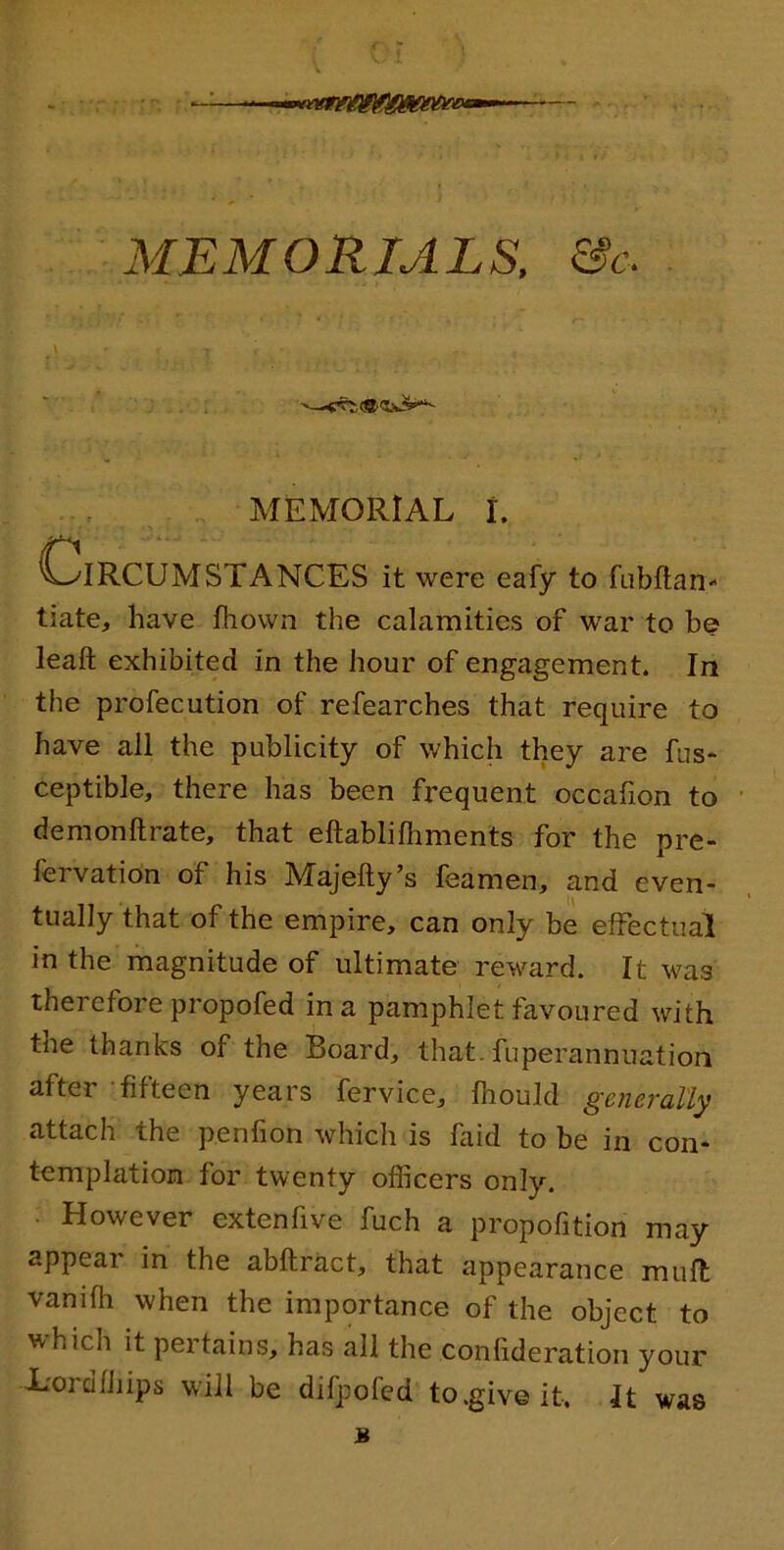 MEMORIALS. &c MEMORIAL t. C^IRCUMSTANCES it were eafy to fabftan- tiate, have fhown the calamities of war to be leaft exhibited in the hour of engagement. In the profecution of refearches that require to have all the publicity of which they are fus*- ceptible, there has been frequent occafion to demonftrate, that eftablifhments for the pre- fervation of his Majefty’s feamen, and even- tually that of the empire, can only be effectual in the magnitude of ultimate reward. It was therefore propofed in a pamphlet favoured with the thanks of the Board, that, fuperannuation after fifteen years fervice, fhould generally attach the penfion which is faid to be in con- templation for twenty officers only. . However extenfive fuch a propofition may appear in the abftract, that appearance muft vanifh when the importance of the object to which it pertains, has all the confideration your X'ordfhips will be difpofcd to .give it. It was