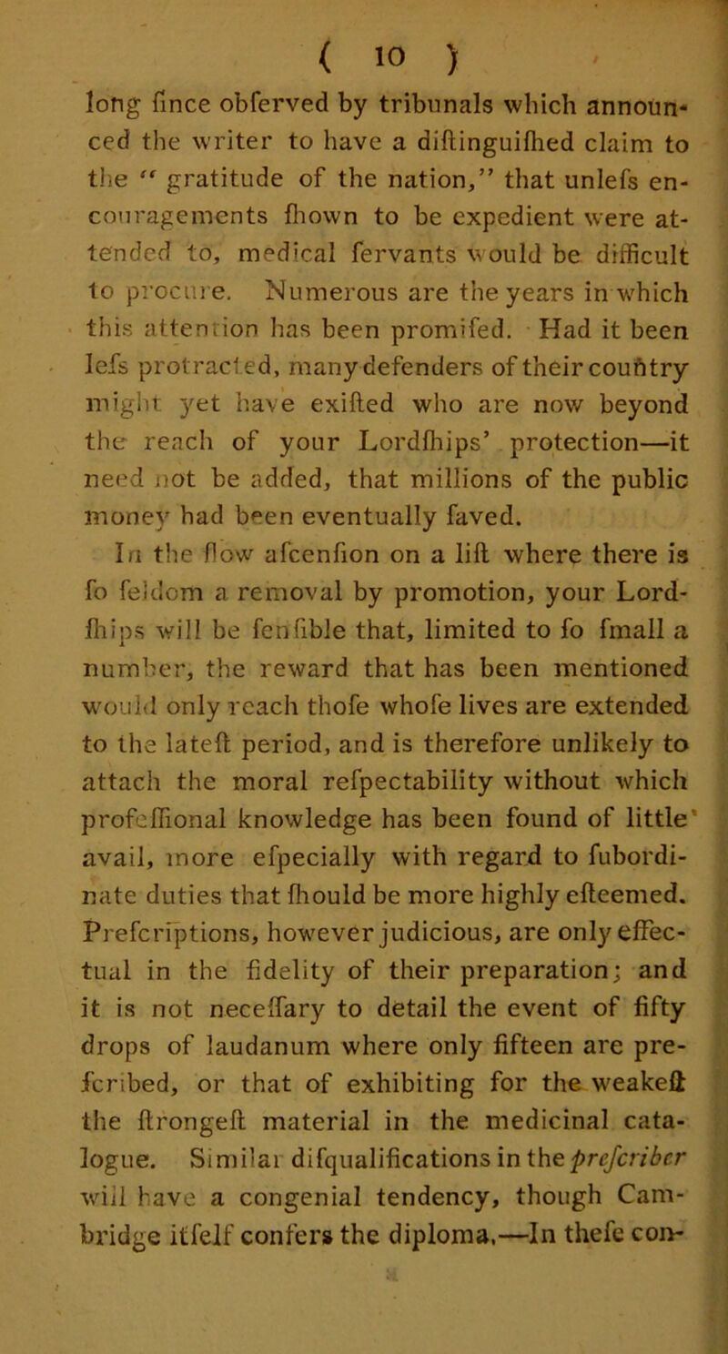 long fince obferved by tribunals which announ- ced the writer to have a diftinguilhed claim to the “ gratitude of the nation,” that unlefs en- couragements fliown to be expedient were at- tended to, medical fervants would be difficult to procm e. Numerous are the years in which • this attention has been promifed. Had it been lefs protracted, many defenders of their coufttry might yet have exifted who are now beyond the reach of your Lordfhips’ protection—it need not be added, that millions of the public money had been eventually faved. In the flow afcenfion on a lift where there is fo feldom a removal by promotion, your Lord- fliips will be fenfible that, limited to fo fmall a number, the reward that has been mentioned would only reach thofe whofe lives are extended to the lateft period, and is therefore unlikely to attach the moral refpectability without which profeflional knowledge has been found of little* avail, more efpecially with regard to fubordi- nate duties that fliould be more highly efteemed. Prefcriptions, however judicious, are only effec- tual in the fidelity of their preparation; and it is not neceffary to detail the event of fifty drops of laudanum where only fifteen are pre- fcribed, or that of exhibiting for the weakeft the ftrongeft material in the medicinal cata- logue. Similar difqualifications in theprejcriber will have a congenial tendency, though Cam- bridge itfelf confers the diploma,—In thefe con-