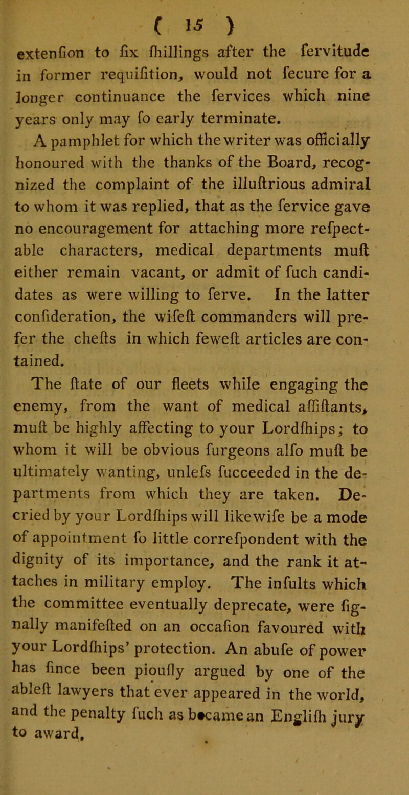 extenfion to fix fliillings after the fervitude in former reqnifition, would not fecure for a longer continuance the fervices which nine years only may fo early terminate. A pamphlet for which the writer was officially honoured with the thanks of the Board, recog- nized the complaint of the illuftrious admiral to whom it was replied, that as the fervice gave no encouragement for attaching more refpect- able characters, medical departments mull either remain vacant, or admit of fuch candi- dates as were willing to ferve. In the latter confideration, the wifeft commanders will pre- fer the chefts in which feweft articles are con- tained. The ftate of our fleets while engaging the enemy, from the want of medical afliftants, muft be highly affecting to your Lordfhips; to whom it will be obvious furgeons alfo muft be ultimately wanting, unlefs fucceeded in the de- partments from which they are taken. De- cried by your Lordfliips will like wife be a mode of appointment fo little correfpondent with the dignity of its importance, and the rank it at- taches in military employ. The infults which the committee eventually deprecate, were fig- nally manifefted on an occafion favoured with your Lordfliips’ protection. An abufe of power has fince been pioufly argued by one of the ableft lawyers that ever appeared in the world, and the penalty fuch as btcamean Englifh jury to award.