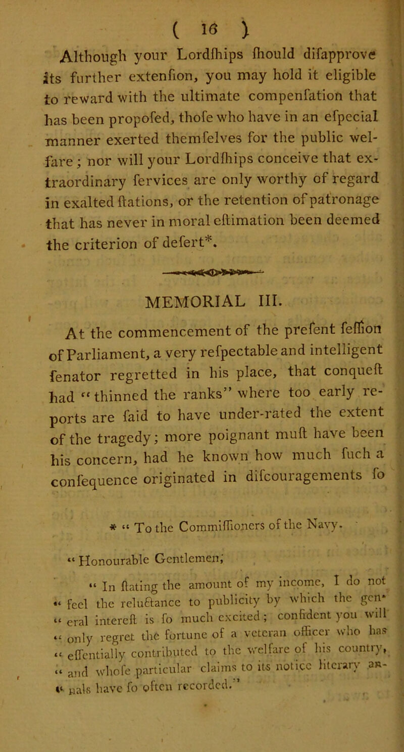 ( 18 > Although your Lordfliips fhould difapprove its further extenfion, you may hold it eligible to reward with the ultimate compenfation that has been propofed, thofe who have in an efpccial manner exerted themfelves for the public wel- fare ; nor will your Lordfliips conceive that ex- traordinary fervices are only worthy of regard in exalted ftations, or the retention of patronage that has never in moral eftimation been deemed • the criterion of defert*. MEMORIAL III. At the commencement of the prefent feflion of Parliament, a very refpectable and intelligent fenator regretted in his place, that conquefli had ^‘thinned the ranks” where too early re- ports are faid to have under-rated the extent of the tragedy; more poignant muft have been his concern, had he known how much fuch a confequence originated in difcouragements fo » “ To the Coramiflloncrs of the Navy. “ Honourable Gentlemen,' “ In Hating the amount of my income, I do not feel the reluftance to publicity by which the gen* » eral interell is fo much excited; confident you will “ only regret thO fortune of a veteran officer who has “ efTeiUially contributed to the welfare of his country, “ and whole particular claims to its notice literary .an- wals have fo often recorded.”