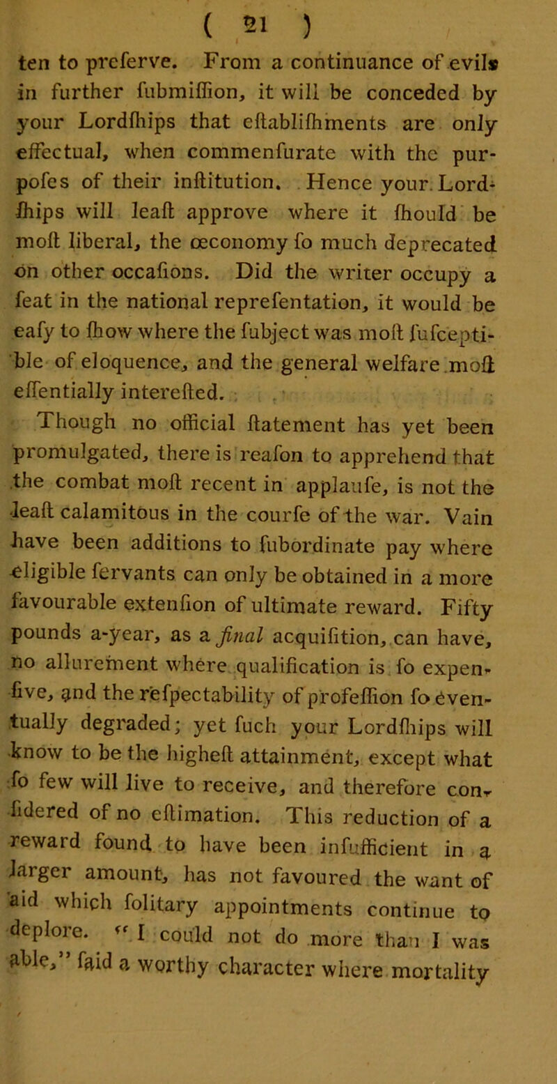 ten to preferve. From a continuance of evil# in further fubmiffion, it will be conceded by your Lordfhips that eftablifhments are only eifectual, when commenfurate with the pur- pofes of their inftitution. Hence your. Lord- fhips will leafl; approve where it fhould be moll liberal, the oeconomy fo much deprecated on other occafions. Did the writer occupy a feat in the national reprefentation, it would be eafy to Ihow where the fubject was moft fufcepti- ble of eloquence, and the general welfare .mod eflentially interefted. , Though no official ftatement has yet been promulgated, there is reafon to apprehend that the combat moft recent in applaufe, is not the •leaft calamitous in the courfe of the war. Vain •have been additions to fubordinate pay where eligible fervants can only be obtained in a more favourable extenfton of ultimate reward. Fifty pounds a-year, as z. final acquifition,.can have, no allurement where, qualification is fo expen^ five, ^nd the r’efpectability of profeffion fo even- tually degraded; yet fuch your Lordfliips will know to be the higheft attainment, except what fo few will live to receive, and therefore conr fidered of no eftimation. This reduction of a reward found to have been infufficient in a larger amount, has not favoured the want of aid which folitary appointments continue to deplore. I could not do more than I was ftfile,” faid a worthy character where mortality