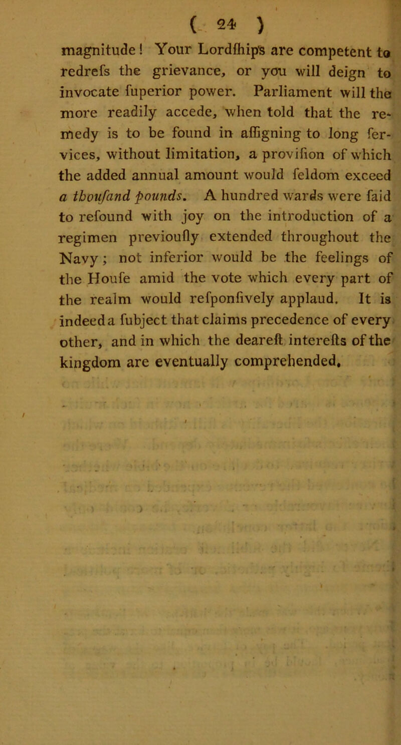 magnitude! Your Lordfhip's are competent to redrefs the grievance, or you will deign’ to invocate fuperior power. Parliament will the more readily accede, when told that the re- medy is to be found in affigning to long fer- vices, without limitation, a provifion of which the added annual amount would feldom exceed a tboufand pounds, A hundred wards were faid to refound with joy on the introduction of a regimen previoufly extended throughout the Navy; not inferior would be the feelings of the Houfe amid the vote which every part of the realm would refponlively applaud. It is 'indeeda fubject that claims precedence of every other, and in which the deareft interefts of the kingdom are eventually comprehended. )