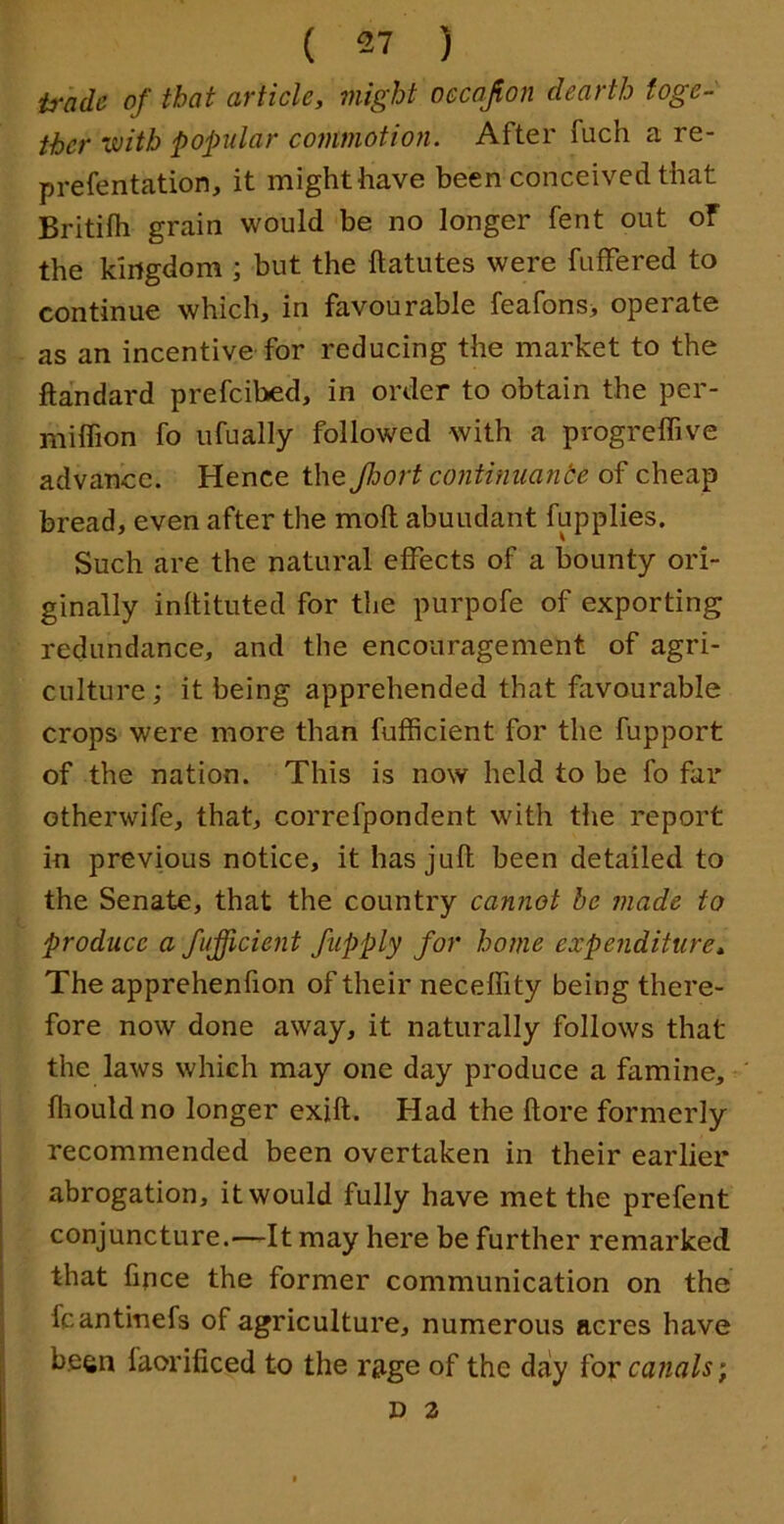 trade of that article, might occajion dearth toge- ther vcith popular cofumotion. After fuch a re- prefentation, it might have been conceived that Britifh grain would be no longer fent out of the kingdom ; but the ftatutes were futFered to continue which, in favourable feafons> operate as an incentive for reducing the market to the ftandard prefcibed, in order to obtain the per- miffion fo ufually followed with a progreffive advance. Hence the Jhort contimianbe of cheap bread, even after the moll abundant fupplies. Such are the natural effects of a bounty ori- ginally inltituted for the purpofe of exporting redundance, and the encouragement of agri- culture ; it being apprehended that favourable crops were more than fufficient for the fupport of the nation. This is now held to be fo far otherwife, that, correfpondent with the report in previous notice, it has juft been detailed to the Senate, that the country cannot be made to produce a fufficient fupply for home expenditure* The apprehenfion of their neceffity being there- fore now done away, it naturally follows that the laws which may one day produce a famine, fliould no longer exift. Had the ftore formerly recommended been overtaken in their earlier abrogation, it would fully have met the prefent conjuncture.—It may here be further remarked that lipce the former communication on the fcantinefs of agriculture, numerous acres have been faorificed to the rage of the day for canals; D 2