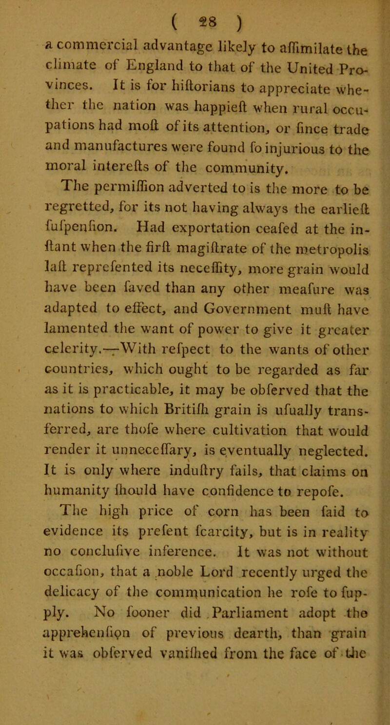 a commercial advantage likely to afiimilate the climate of England to that of the United Pro- vinces. It is for hiftorians to appreciate whe- ther the nation was happieft when rural occu- pations had nioft of its attention, or lince trade and manufactures were found fo injurious to the moral interefts of the community. The permiffion adverted to is the more to be regretted, for its not having always the earlieft fufpenfion. Had exportation ceafed at the in- llant when the firft magiftrate of the metropolis laft reprefented its neceffity, more grain would have been faved than any other meafure was adapted to effect, and Government muft have lamented the w'ant of powTr to give it greater celerity.-7-With refpect to the wants of other countries, which ought to be regarded as far as it is practicable, it may be obferved that the nations to which Britifh grain is ufually trans- ferred, are thofe where cultivation that would render it unnecelfary, is eventually neglected. It is only where induftry fails, that claims on humanity Ihonld have confidence to repofe. The high price of corn has been faid to evidence its prefent fcarcity, but is in reality no conclufive inference. It was not without occafion, that a .noble Lord recently urged the delicacy of the communication he rofe to fup- ply. No fooner did , Parliament adopt the apprehenfipn of previous dearth, than grain it was obferved vanillied from the face of-tlie