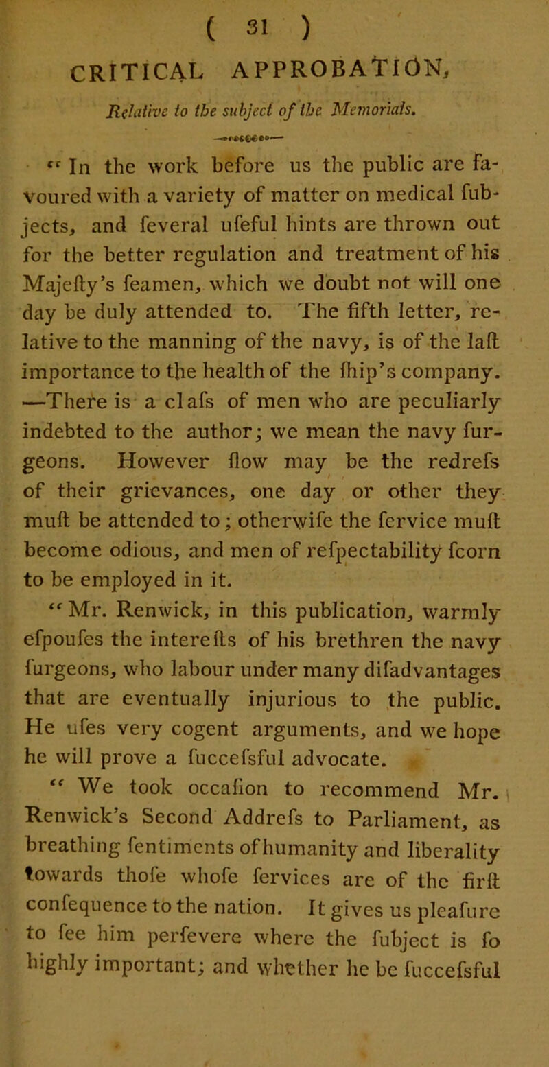 CRITICAL APPROBAtlONj Relative to the subject of the Memorials. In the work before us the public are fa- voured with a variety of matter on medical fub- jects, and feveral ufeful hints are thrown out for the better regulation and treatment of his Majefty’s feamen, which we doubt not will one day be duly attended to. The fifth letter, re- lative to the manning of the navy, is of the laft importance to the health of the Ihip’s company. —Thete is a clafs of men who are peculiarly indebted to the author; we mean the navy fur- geons. However flow may be the redrefs of their grievances, one day or other they muft be attended to; otherwife the fervice muft become odious, and men of refpectability fcorn to be employed in it. Mr. Renwick, in this publication, warmly efpoufes the interefts of his brethren the navy furgeons, who labour under many difadvantages that are eventually injurious to the public. He ufes very cogent arguments, and we hope he will prove a fuccefsful advocate. We took occafion to recommend Mr. Renwick’s Second Addrefs to Parliament, as breathing fentiments of humanity and liberality towards thofe whofe fervices are of the firfl confequence to the nation. It gives us pleafurc to fee him perfevere where the fubject is fo highly important; and whether he be fuccefsful