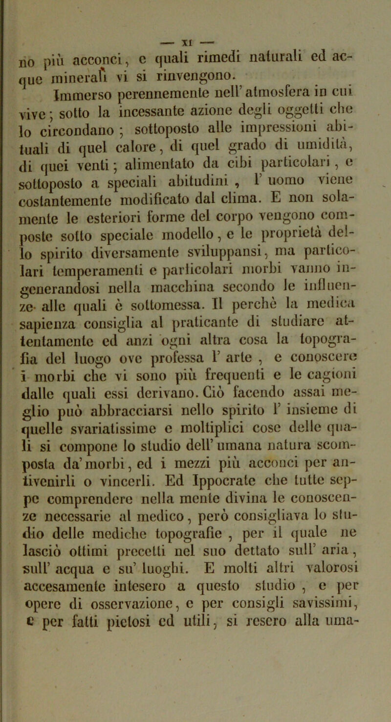 no più acconci, c quali rimedi naturali ed ac- que ininerafi vi si rinvengono.^ Immerso perennemente nell’atmosfera in cui vive; sotto la incessante azione degli oggetti che lo circondano ; sottoposto alle impressioni abi- tuali di quel calore, di quel grado di umidità, di quei venti ; alimentato da cibi particolari , o sottoposto a speciali abitudini , 1’ uomo viene costantemente modificato dal clima. E non sola- mente le esteriori forme del corpo vengono com- poste sotto speciale modello, e le proprietà del- lo spirito diversamente sviluppansi, ma partico- lari temperamenti e parlicolari morbi vanno in- generandosi nella inaccbina secondo le intliicn- ze* alle quali è sottomessa. Il perchè la medica sapienza consiglia al praticante di studiare at- tentamente ed anzi ogni altra cosa la topogra- fia del luogo ove professa V arte , e conoscere i morbi che vi sono più frequenti e le cagioni dalle quali essi derivano. Ciò facendo assai me- glio può abbracciarsi nello spirito 1’ insieme di quelle svariatissime e moltiplici cose delle qua- li si compone lo studio dell’ umana natura scom- posta da’morbi, ed i mezzi più acconci per an- tivenirli o vincerli. Ed Ippocrate che tutte sep- pe comprendere nella mente divina le conoscen- ze necessarie al medico, però consigliava lo s(ii- dio delle mediche topografie , per il quale ne lasciò ottimi precetti nel suo dettato sull’ aria, ' sull’ acqua e su’ luoghi. E molti altri valorosi accesamente intesero a questo studio , e per opere di osservazione, e per consigli savissimi, c per fatti pietosi ed utili, si resero alla urna-