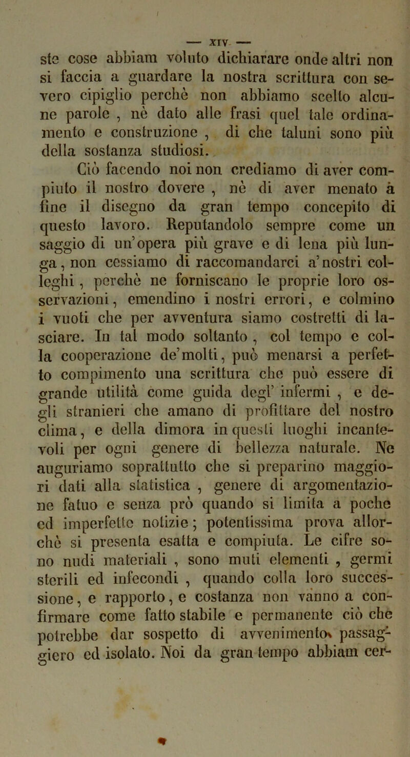 I XIV — sto cose abbiam voluto dichiarare onde altri non si faccia a guardare la nostra scrittura con se- vero cipiglio perchè non abbiamo scelto alcu- ne parole , nè dato alle frasi quel tale ordina- mento e construzione , di che taluni sono più della sostanza studiosi. Ciò facendo noi non crediamo di aver com- piuto il nostro dovere , nè di aver menato à fine il disegno da gran tempo concepito di questo lavoro. Reputandolo sempre come un saggio di un’opera più grave e di lena più lun- ga, non cessiamo di raccomandarci a’nostri col- leglli , perchè ne forniscano le proprie loro os- servazioni, emendino inostri errori, e colmino i vuoti che per avventura siamo costretti di la- sciare. In tal modo soltanto , col tempo e col- la coopcrazione de’molti, può menarsi a perfet- to compimento una scrittura che può essere di grande utilità come guida degl’ infermi , e de- gli stranieri che amano di profittare del nostro clima, e della dimora in questi luoghi incante- voli per ogni genere di bellezza naturale. Ne auguriamo soprattutto che si preparino maggio- ri dati alla statistica , genere di argomentazio- ne fatuo e senza prò quando si limita a poche cd imperfette notizie ; potentissima prova allor- ché si presenta esatta e compiuta. Le cifre so- no nudi materiali , sono muti elementi , germi sterili ed infecondi , quando colla loro succes- sione , e rapporto, e costanza non vanno a con- firmare come fatto stabile e permanente ciò che potrebbe dar sospetto di avvenimento^ passag- giero ed isolato. Noi da gran tempo abbiam cei-