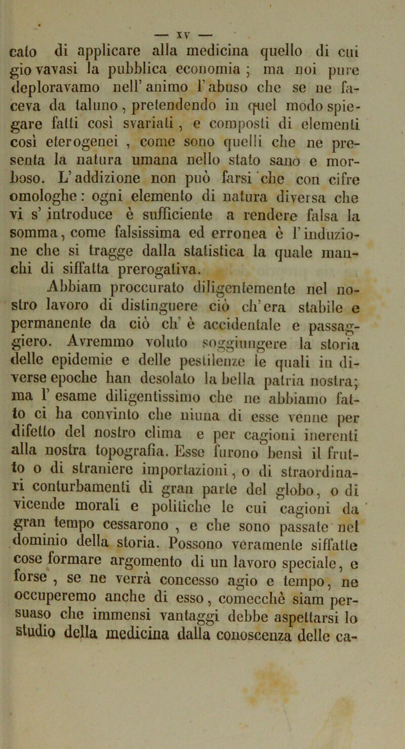 IV calo di applicare alla medicina quello di cui giovatasi la pubblica economia; ma noi pure deploravamo nell’animo l’abuso che se ne fa- ceva da taluno, pretendendo in cpiel modo spie- gare fatti cosi svariati, e composti di elementi cosi eterogenei , come sono quelli che ne pre- senta la natura umana nello stato sanò e mor- boso. L’addizione non può farsi che con cifre omologhe : ogni elemento di natura diversa che vi s’ introduce è sufficiente a rendere falsa la somma, come falsissima ed erronea è l’induzio- ne che si traggo dalla statistica la quale man- chi di siffatta prerogativa. Ahhiam proccurato diligentemente nel no- stro lavoro di distinguere ciò ch’era stabile e permanente da ciò eh’ è accidentale e passag- giero. Avremmo voluto soggiungere la storia delle epidemie e delle pestilenze le quali in di- verse epoche han desolato la bella patria nostra; ma r esame diligentissimo che ne abbiamo fal- lo ci ha convinto che uiuna di esse Aenne per difetto del nostro clima e per cagioni inerenti alla nostra topografia. Esse furono bensì il frut- to o di straniere importazioni, o di straordina- ri conturbamenti di gran parte del globo, o di vicende morali e politiche le cui cagioni da gran tempo cessarono , e che sono passate nel dominio della storia. Possono veramente siffatte cose formare argomento di un lavoro speciale, e forse , se ne verrà concesso agio e tempo, ne occuperemo anche di esso, comecché siam per- suaso che immensi vantaggi dehbe aspettarsi lo studio della medicina dalla conoscenza delle ca-