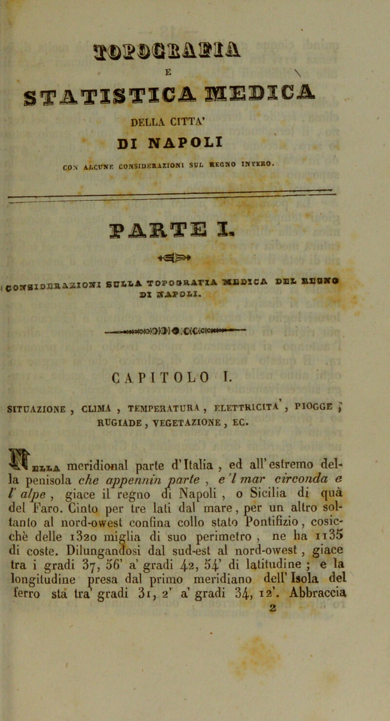 aDSD'SaiiiJìii. DELLA CITTA’ DI NAPOLI CON AXCPNK COIiSIDK».AZIONI SUL *ECNO INTBRO. 3PARTE I. ' • I icoscaioBRiaiowi soxiIìa topooratia -mjjbica dbx. Bsniro SX TSAVDItì. 4 .C<Cì8Wwhw • CAPITOLO I. SITUAZIONE , CLIMA , TEMPERATURA , ELETTRICITÀ , PIOGGE J RUGIADE , VEGETAZIONE , EC. BZiXiA meridional parte d’Italia , ed all’ estremo del- la penisola che appennin parte , e ’l mar circonda e I alpe , giace il regno di Napoli , o Sicilia di qua del Faro. Cinto per tre lati dal mare, per un altro sol- tanto al nord-owest confina collo stato Pontifizio, cosic- ché delle i32o miglia di suo perimetro , ne ha ii35 di coste. Dilungandosi dal sud-est al nord-owest, giace tra i gradi 37, 06’ a gradi 42, 54’ di latitudine ; e la longitudine presa dal primo meridiano dell’ Isola del ferro sta tra^ gradi 3i, 2’ a’ gradi 34? 12’. Abbraccia 2 /