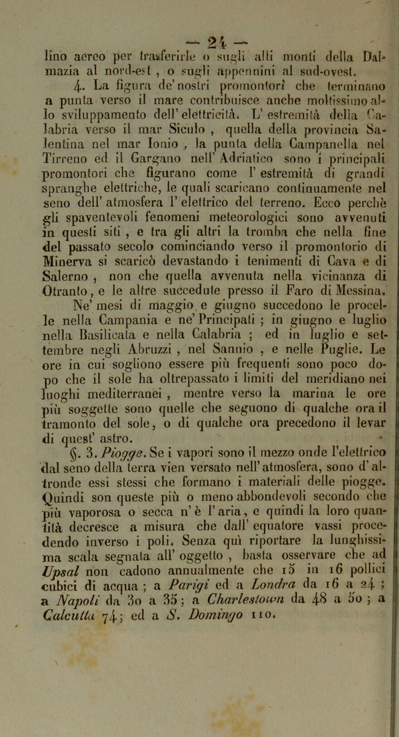 . . ^ 2i - lino aoreo per hvuferirle o siigli alti monli della Dal* mazia al nord-est , o siigli appennini al sud-ovest. 4. La figura de’nostri promontori che terminano a punta verso il mare contribuisce anche moltissimo al- lo sviluppamento dell’eletlricitài L’estremità delia Ca- labria verso il mar Siculo , quella della provincia Sa- lentina nel mar Ionio ^ la punta della Campanella nel Tirreno ed il Gargano nell’ A.drialico sono i principali promontori che figurano come 1’ estremità di grandi spranghe elettriche, le quali scaricano continuamente nel seno dell’ atmosfera 1’ elettrico del terreno. Ecco perchè gli spaventevoli fenomeni meteorologici sono avvenuti in questi siti , e tra gli altri la tromba che nella fine del passato secolo cominciando verso il promontorio di Minerva si scaricò devastando i lenimenti di Cava e di Salerno , non che quella avvenuta nella vicinanza di Otranto, e le altre succedute presso il Faro di Messina. Ne’ mesi di maggio, e giugno succedono le procel- le nella Campania e ne’ Principati ; in giugno e luglio nella Basilicata e nella Calabria ; ed in luglio e set- tembre negli Abruzzi , nel Santiio , e nelle Puglie. Le ore in cui sogliono essere più frequenti sono poco do- po che il sole ha oltrepassato i limili del meridiano nei luoghi mediterranei , mentre verso la marina le ore più soggette sono quelle che seguono di qualche ora il tramonto del sole, o di qualche ora precedono il levar di quest’ astro. <§. 3. Piogge. Se i vapori sono il mezzo onde Peleltrico dal seno della terra vien versato nell’ atmosfera, sono d’al- tronde essi stessi che formano i materiali delle piogge. Quindi son queste più o meno abbondevoli secondo che più vaporosa o secca n’è l’aria, e quindi la loro quan- tità decresce a misura che dall’ equatore vassi proce- dendo inverso i poli. Senza qui riportare la lunghissi- ma scala segnala all’ oggetto , basta osservare che ad Upsal non cadono annualmente che i5 in 16 pollici cubici di acqua ; a Parigi ed a Londra da 16 a 24. ; a Napoli da 3o a 35 ; a Charleslown da 4^ a 5o ; a Calcutta 74 > ^ Po mingo no.