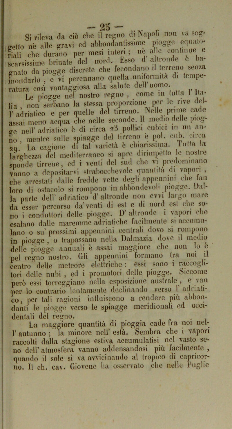 SI rileva da ciò che il regno di Napoli non va sog- ifretto nè alle gravi ed abbondantissime piogge efpiato- frr he duraL per mesi inlerl ; nfc a c conln.ue c • scarsissime brinate del nord. Esso d a tronde e ba- ’enato da piogge discrete che fecondano il terreno senza 1 mondarlo^ e vi perennano quella imiformità di tempe- ratura cosi vantaggiosa alla salute dell uomo. Le piogge nel nostro regno , come in tutta 1 Ma- lia, non serbano la stessa proporzione per le rive del- l’adriatico e per quelle del tirreno. Nelle prone cade assai meno acqua che nelle seconde. 11 medio delle piog- ge nell’adriatico è di circa 23 pollici cubici in un an- no , mentre sulle spiagge del tirreno è poi. culi, circa 29. La cagione di tal varietà è chiarissima, tutta la 2Q. La cagione di tal varietà e crnanssima. n.ua .c» larghezza (lei mediterraneo si apre dirimpetto le nostre sponde tirrene, ed i venti del sud che vi predominano vanno a depositarvi strabocchevole quantità di vapori , che arrestali dalle fredde vette degli apptjnnmi che an loro di ostacolo si rompono in abbondevob piogge. Dal- la parte dell’ adriatico d’altronde non evvi largo mare da esser percorso da’venti di est e di nord est che so- no i coniiutlori delle piogge. D’altronde 1 vapori che esalano dalle maremme aclrialiche facilmente si accumu- lano o su’ prossimi appennini centrali dovo si rompono in piogge , o trapassano nella Dalmazia dove il medio delle piogge annuali è assai maggiore che non lo a ' pel regno nostro. Gli appennini formano Ira noi il centro delle meteore elettriche ; essi sono i raccogli- tori delle nubi , ed i promotori (Ielle piogge. Siccome però essi torreggiano nella esposizione australe , e vati per lo contrario lentamente declinando verso l adì iati- co, per tali ragioni intluiscono a rendere piu abbon- danti le piogge verso le spiagge meridionali ed occi- dentali del regno. .... , « • , La maggiore quantità di pioggia cade fra noi nel- r autunno ; la minore nell’ està. Sembra che i vapori raccolti dalla stagione estiva accumulatisi nel vasto se- no dell’ atmosfera vanno addensandosi più facilmente , quando il sole si va avvicinando al tropico di Capricor- no. Il eh. cav. Gioveue ba osscnato clic nelle rughe