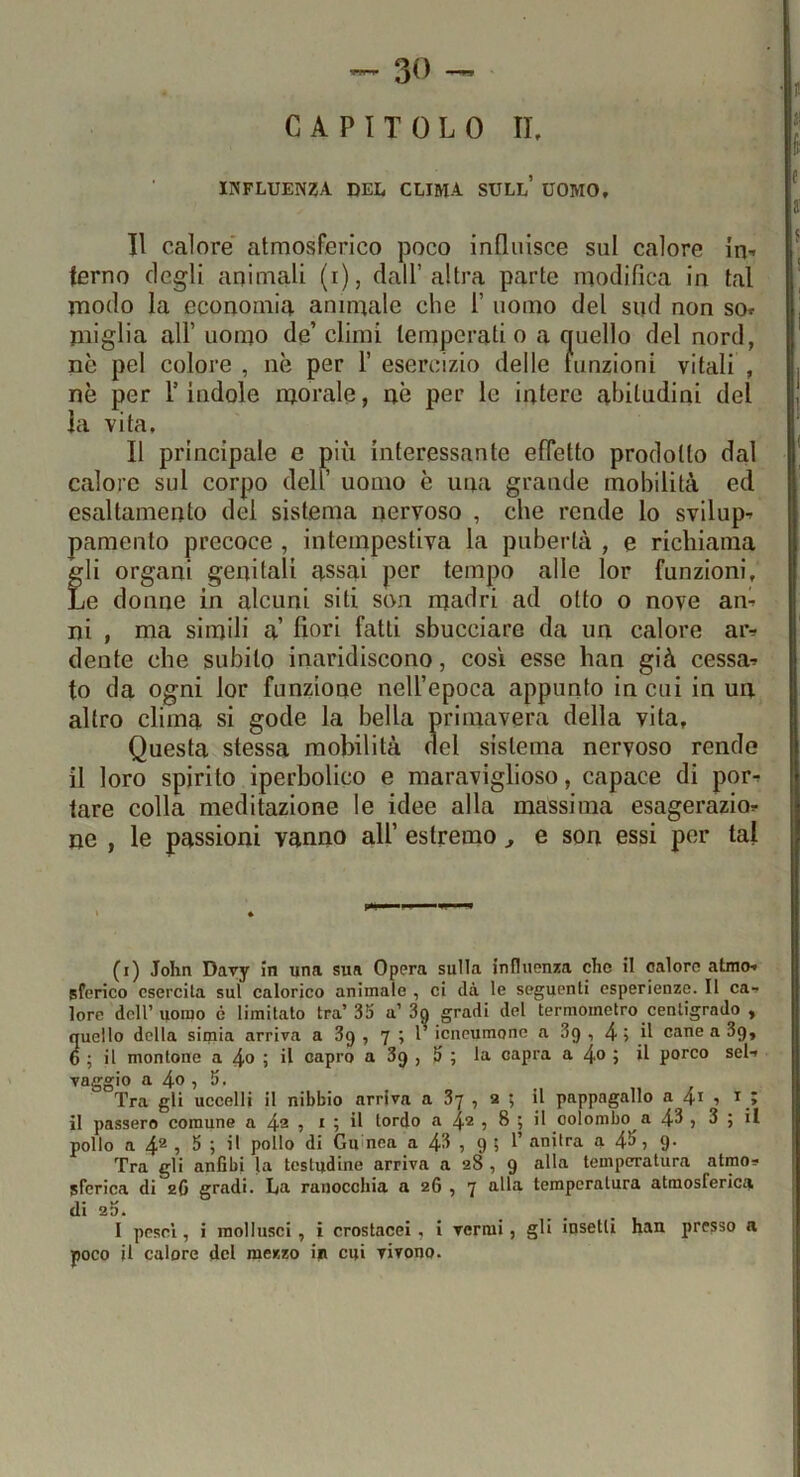 CAPITOLO IL influenza del clima sull’ uomo. Il calore atmosferico poco influisce sul calore in-» terno degli animali (i), dall’altra parte modifica in tal modo la economia animale che 1’ uomo del sud non so» miglia all’ uomo de’ climi temperati o a quello del nord, nè pel colore , nè per 1’ esercizio delle funzioni vitali , nè per l’indole morale, aè per le intere abitudini del la vita. Il principale e più interessante efletto prodotto dal calore sul corpo dell’ uomo è una grande mobilità ed esaltamento del sistema nervoso , che rende lo svilup^ pamento precoce , intempestiva la pubertà , e richiama gli organi genitali assai per tempo alle lor funzioni. Le donne in alcuni siti son madri ad otto o nove an» ni , ma simili a’ fiori fatti sbucciare da un calore ar^ dente che subito inaridiscono, così esse han già cessa» to da ogni lor funzione nell’epoca appunto in cui in un altro clima si gode la bella primavera della vita. Questa stessa mobilità del sistema nervoso rende il loro spirito iperbolico e maraviglioso, capace di por» tare colla meditazione le idee alla massima esagerazio» ne , le passioni vanno all’ estremo, e son essi per tal (i) John Davy in una sua Opera sulla influenza che il calore almo» sferico esercita sul calorico animale , ci dà le seguenti esperienze. Il ca-. lore dell’uomo è limitato tra’33 a’3o gradi del termometro centigrado , quello della simia arriva a 3g , 7 ; 1 icneumone a 3q , 4 i H caneaSg, 6 ; il montone a 4o ; il capro a 3g , 3 ; la capra a 4o ; il porco sei» vaggio a 4° 5 !>• Tra gli uccelli il nibbio arriva a 3y , 2 ; il pappagallo a 4i •> il passero comune a 4® ? * 5 tordo a 4® , 8 ; il colombo a 4^ j 3 ; il pollo a 4® 5 ^ > tl pollo di Gu'nca a 4^ ? 9 5 ^ anitra a 4^j 9* Tra gli anfibi la testudine arriva a 28 , g alla temperatura atrao» sferica di 2C gradi. La ranocchia a 26 , 7 alla temperatura atmosferica di 23. I pesci, i raollusci , i crostacei , i vermi, gli insetti han presso a poco il calore del mezzo in cui vivono.