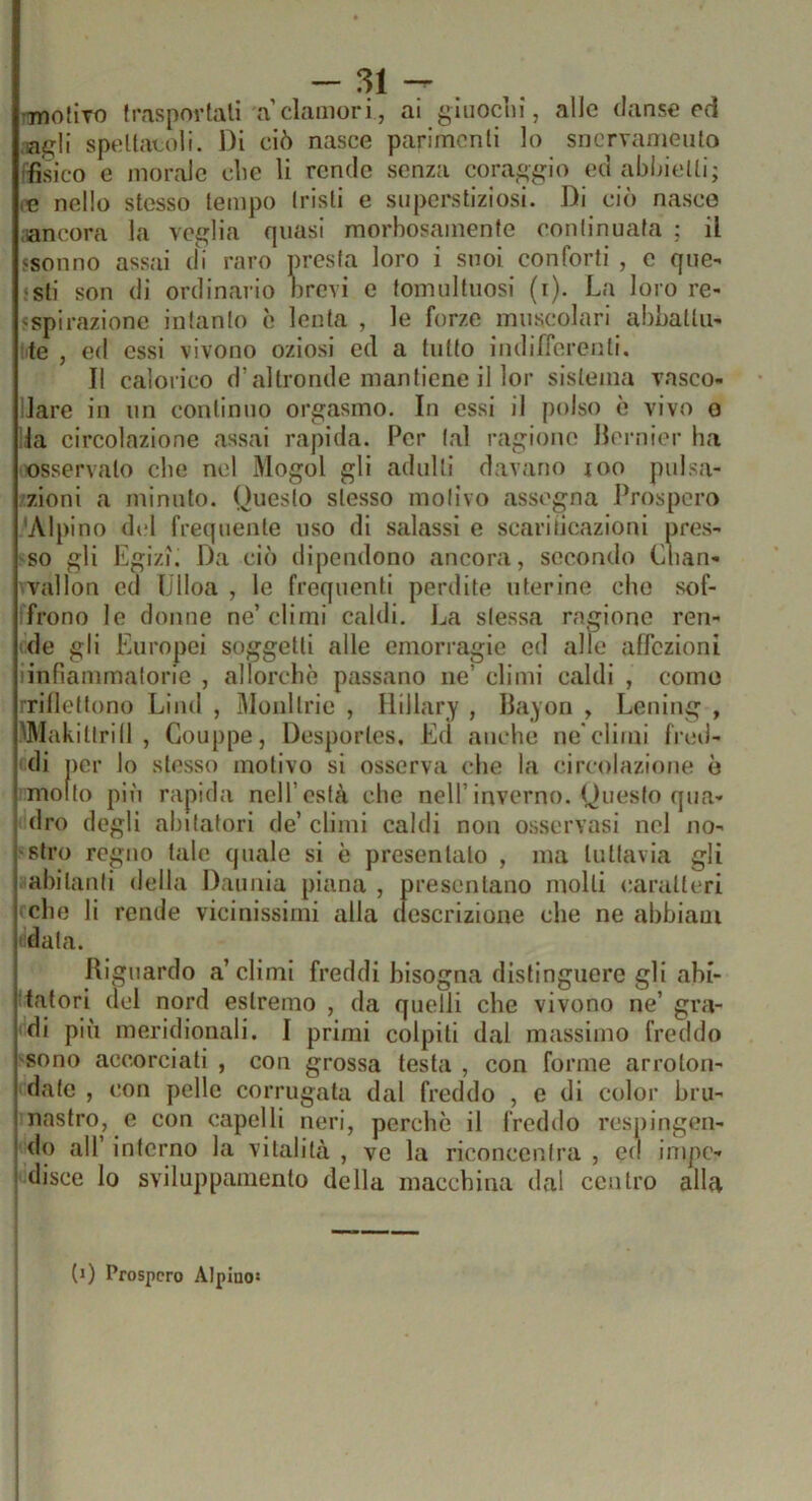 •Tnoflto (raspovtall a clamori, ai giuoclii, alle danse ed speltacoli. Di ciò nasce parimenti lo snervamento fisico e morale che li rende senza corai>-^n'o ed abliietli; m nello stesso tempo tristi e superstiziosi. Di ciò nasce ;iancora la vci^lia quasi morbosamente continuata ; il 5Sonno assai di raro presta loro i suoi conforti , e que- ‘sli son di ordinario nrevi e tomultuosi (t). La loro re- «spirazionc intanto è lenta , le forze muscolari abbattu- te , ed essi vivono oziosi ed a tutto indifferenti. Il calorico d’altronde mantiene il lor sistema vasco- lare in un continuo orgasmo. In essi il polso è vivo o la circolazione assai rapida. Per tal ragiono Jlernier ha osservalo che nel Mogol gli adulti davano joo pulsa- zioni a minuto. Questo stesso motivo assegna Prospero 'Alpino del frequente uso di salassi e scariiicazioni pres- so gli Egizi. Da ciò dipendono ancora, secondo Clian- vallon ed IJlloa , le frequenti perdite uterine che sof- frono le donne ne’ climi caldi. La stessa ragiono ren- de gli Europei soggetti alle emorragie ed alle affezioni linfiammatorie , allorché passano ne’ climi caldi , corno rrilleftono Limi , Moni trio , Ilillary , Ilayon , Lening , pMakittrill , Gouppe, Desporles, Ed anche ne'climi fred- ! di per lo stesso motivo si osserva che la circolazione è ! molto piu rapida nell’està che nell’inverno. Questo qua- I dro degli abitatori de’ climi caldi non osservasi nel no- *'Slro regno tale quale si è presentalo , ma tuttavia gli i abitanti della Dauiiia plana , presentano molli caratteri i elle li rende vicinissimi alla descrizione che ne abbiani i data. Riguardo a’climi freddi bisogna distinguere gli abi- j latori del nord estremo , da quelli che vivono ne’ gra- j di più meridionali. I primi colpiti dal massimo freddo sono accorciati , con grossa testa , con forme arroton- ì date , con pelle corrugata dal freddo , e di color bru- I nastro, e con capelli neri, perchè il freddo respingen- ' <lo all’ interno la vitalità , ve la riconcentra , ed impe- disce lo sviluppanienlo della macchina dal centro alla (j) Prospero Alpino»