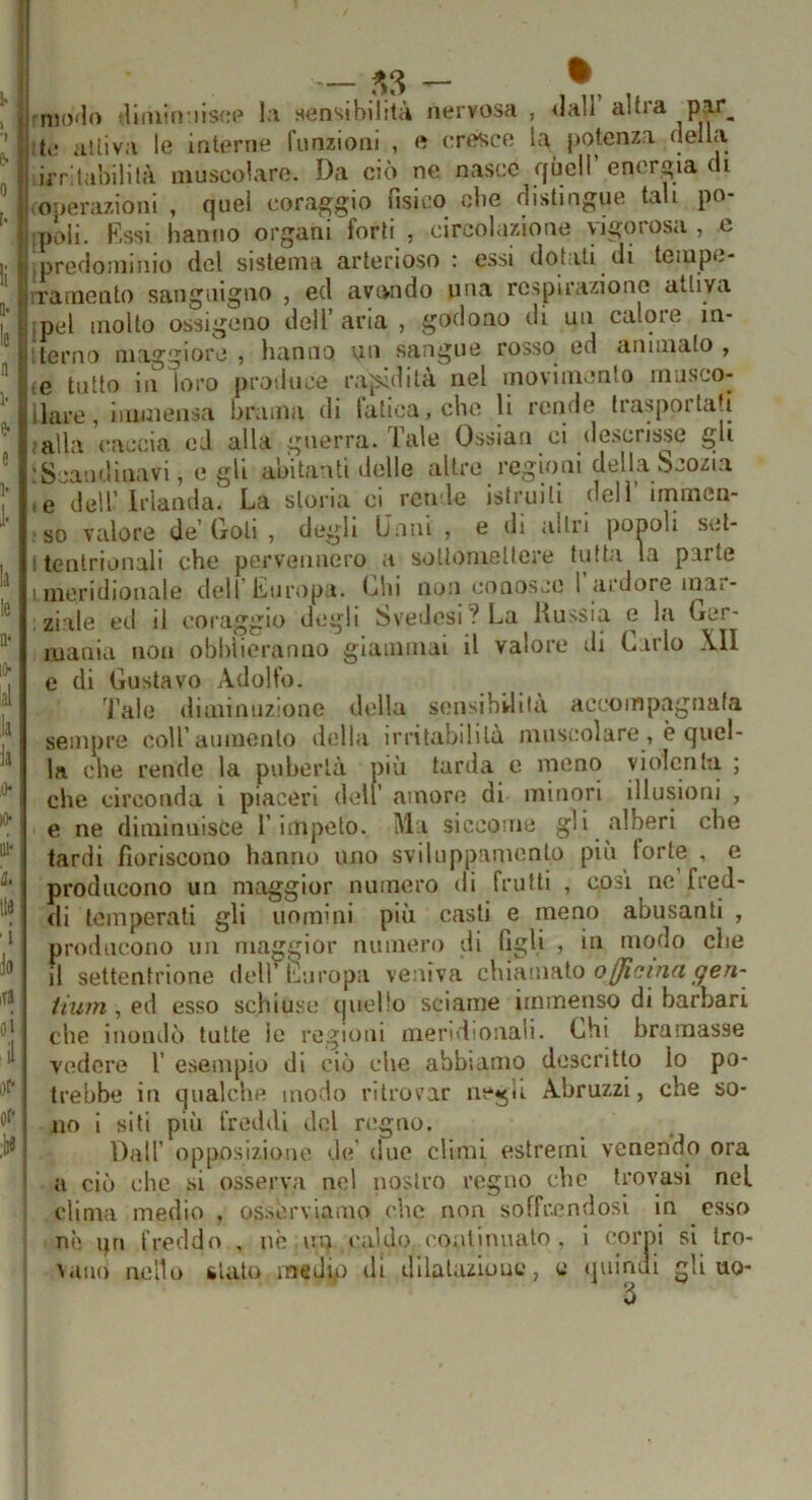 — tnH)<lo dliuifi’iisfM» 1.1 sensihilit;4 nervosa , dall alti a ite attiva le interne funzioni , e cresco la potenza della irritaliililà muscolare. Da ciò ne nasce quel! energia di ■ onerazioni , quel coraggio iislco die distingue tali po ipóii. fissi hanno organi “forti , circolazione vigorosa, c ipredominio del sistema arterioso : essi dotali di tempe- rramento sanguigno , ed avondo una respirazione attiva ipel molto ossigeno dell’ aria , godono di un calore in- ilerno maggiore , hanno un sangue rosso ed ammalo , le tutto in loro produce rap.idità nel movimento musco- ilare, immensa brama di fatica, che li rende trasportati mila caccia eJ alla guerra. Tale Ossian ci descrisse gli ;Scandinavi, e gli abitanti delle altre regioni delLabcozia le dell’Irlanda. La storia ci rende istruiti dell’immen- r so valore de’Goti , degli Lnnl , e di altri ponoli set- I tentrionali che perveiiuero a soltoniellere tutta la parte '.meridionale dell Europa, t^lii non conosce 1 <iidore inai- ziile ed il coraggio degli Svedesi? La Kussia e la Ger- mania non obbiieranno giammai il valore di Carlo XII e di Gustavo Adolfo. Tale diminuzione della sensihlrlila accompagnata sempre coll’aumento della irritabilità muscolare, è quel- la che rende la pubertà più tarda e meno violcnln ; che circonda i piaceri dell’ amore di minori illusioni , e ne diminuisce l’impelo. Ma siccome gli alberi che tardi fioriscono hanno uno sviluppamenlo più torte , e producono un maggior numero di frutti , cosi ne fred- tli temperati gli uomini più casti e meno abusanti , producono un maggior numeri) di figli , in modo che il settentrione dell’iìluropa veniva chiamato iiwn, ed esso schiuse quello sciame immenso di barbari che inondò tutte ie regioni meridionali. Chi bramasse vedere 1’ esempio di ciò che abbiamo descritto lo po- trebbe in qualche modo ritrovar negli Abruzzi, che so- no i sili più freddi del regno. Dall’ opposizione de’ due climi estremi venendo ora a ciò che .si osserva nel nostro regno che trovasi nel clima medio , osserviamo che non soffrendosi in esso nè qn freddo , no un caldo continualo . i corni si Iro- Aaiio nello Sitato medio di dllalazlouc, c iiuindi gli uo* b