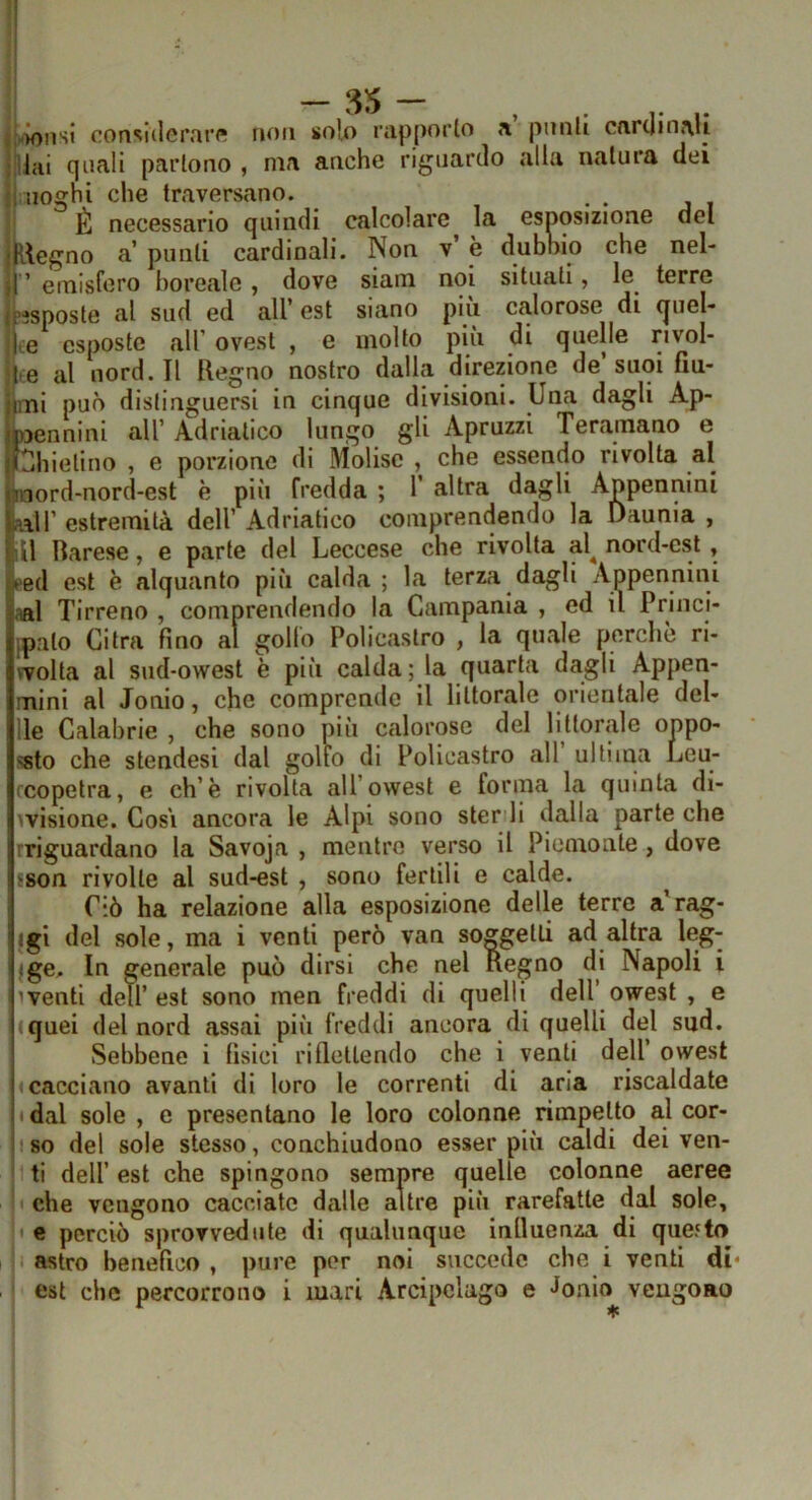 -ss- , |i.>onsl considerare non solo rapporto a punti caruinaii illai quali partono , ma anche riguardo alla natura dei l uoghi che traversano. ' È necessario quindi calcolare la esposizione del h-legno a’ punti cardinali. Non v è dubnio che nel- j” emisfero boreale, dove siam noi situati, le^ terre Esposte al sud ed all’est siano più calorose di (juel- jce esposte all’ ovest , e molto più di quelle nvol- ite al nord. Il Regno nostro dalla direzione de’suoi fin- imi può distinguersi in cinque divisioni. Una dagli Ap- pennini all’ Adriatico lungo gli Apruzzi Teramano e Chietino , e porzione di Molise , che essendo rivolta al inord-nord-est è più fredda ; 1’ altra dagli Appennini lair estremità dell’ Adriatico comprendendo la Daunia , U Barese, e parte del Leccese che rivolta al^ nord-est , i>ed est è alquanto più calda ; la terza dagli Appennini aal Tirreno , comprendendo la Campania , ed il Trinci ipato Cifra fino al golfo Policastro , la quale perchè ri vvolta al sud-owest è più calda; la quarta dagli Appen mini al Jonio, che comprende il littorale orientale del Ile Calabrie , che sono più calorose del littorale oppo «sto che stendesi dal gollo di Policastro all ultima Leu ccopetra, e eh’è rivolta all’owest e forma la quinta di- wisione. Cosi ancora le Alpi sono sterili dalla parte che rriguardano la Savoja , mentre verso il Piemonte, dove fson rivolte al sud-est , sono fertili e calde. Ciò ha relazione alla esposizione delle terre a’rag- {gi del sole, ma i venti però van soggetti ad altra leg- Ige. In generale può dirsi che nel Regno di Napoli i iventi dell’est sono men freddi di quelli dell owest , e iquei del nord assai più freddi ancora di quelli del sud. Sebbene i fisici riflettendo che i venti dell’ owest «cacciano avanti di loro le correnti di aria riscaldate «dal sole , e presentano le loro colonne rimpetto al cor- iso del sole stesso, conchiudono esser più caldi dei ven- 1 ti dell’ est che spingono sempre quelle colonne aeree I che vengono cacciate dalle altre più rarefatte dal sole, ' e perciò sprovvedute di qualunque influenza di que.'to I astro benefico , pure per noi succede che i venti di