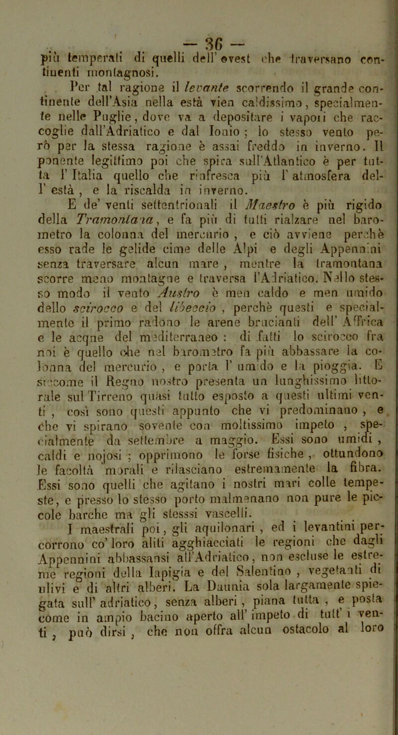 . . - più temperali di quelli dell’ ©vest che fraversano con- tiuenti montagnosi. l*er tal ragione il levante scorrendo il grande con- tinente dtìll’Asia nella està vien caldissima, specialmen- te nelle Puglie, dove va a depositare i vapoii che rac- coglie daU’Adriatico e dal Ionio ; lo stesso vento pe- rò per la stessa ragione è assai freddo in inverno. 11 ponente legittimo poi che spira snU’Atlantico è per tut- ta r Italia quello che rinfresca più l’atmosfera del- r està , e la riscalda in inverno. E de’ venti settentrionali il Maestro è più rigido della Tramontala, e fa più di tutti rialzare nel baro- metro la colonna del mercurio , e ciò avviene perchè esso rade le gelide cime delle Alpi e degli Appennini senza traversare alcun mare , mentre la tramontana scorre meno montagne e traversa l’Adriatico. Nello stes- so modo il vento Amiro è men caldo e men umido dello scirocco e del libeccio , perchè questi e special- mente il primo radono le arene brucianti dell’ AfTrica e le acqne del mediterraneo : di fatti lo scirocco fra noi è quello clie nel barometro fa più abbassare la co- lonna del mercurio , e porta 1’ umido e la pioggia. E siccome il Regno nostro presenta un lunghissimo litto- rale sulTirreno quasi tutto esposto a questi ultimi ven- ti , cosi sono questi appunto che vi predominano , e <?hc vi spirano sovente con moltissimo impeto , spe- cialmente da settembre a maggio. Essi sono umidi , caldi e nojosi ; opprimono le forse fisiche ottundono le facoltà morali e rilasciano estremamente la fibra. Essi sono quelli che agitano i nostri mari colle tempe- ste, e presso lo stesso porto malmenano non pure le pic- cole barche ma gli stesssi vascelli. I maestrali poi, gli aquilonari , ed i levantini per- corrono co’ loro aliti agghiacciati le regioni che dagli Appennini ahhassansi aU’Adrialico, non escluse le estre- me regioni della lapigia e del Salentino , vegetanti di ulivi e di altri alberi. La Daiinla sola largamente spie- gata sull’adriatico, senza alberi, piana tutta , e posta come in ampio bacino aperto all’ impeto di tiitt i ven- ti , può dirsi , che non offra alcun ostacolo al loro