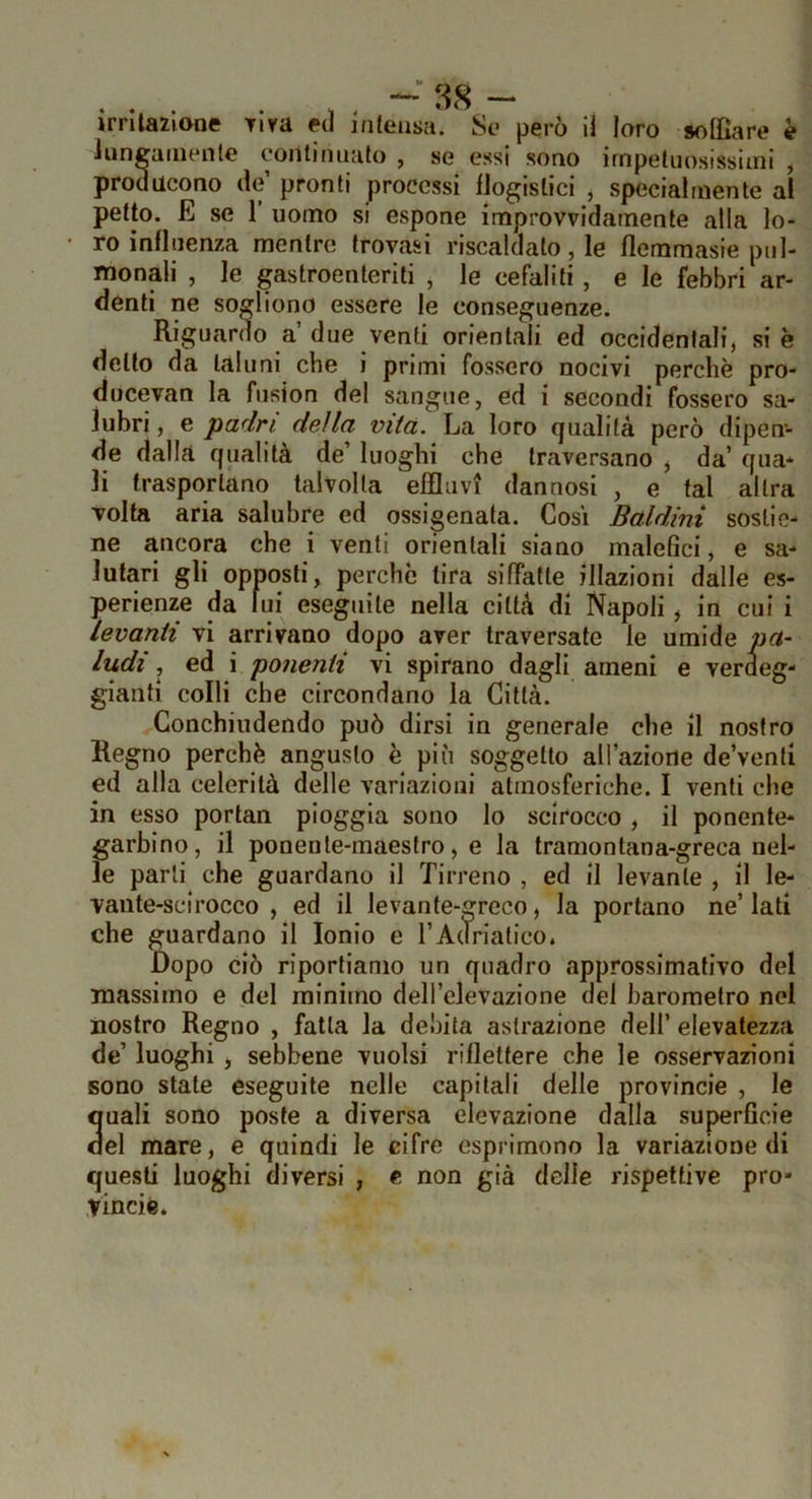 • ì - - jrrilazione Tira ecl inleasa. So però H loro soffiare k luncaiiienle ooiiliniiato , se essi sono irnpeliiosissiini ^ producono de’ pronti processi iJogislici j specialmente al petto. E se 1 uomo si espone improvvidamente alla lo- ro influenza mentre trovasi riscaldato, le flemmasie pnl- monali , le gastroenteriti , le cefali ti, e le febbri ar- denti ne sogliono essere le conseguenze. Riguardo a due venti orientali ed occidentali, si è dello da taluni che i primi fossero nocivi perchè pro- ducevan la fusion del sangue, ed i secondi fossero sa- lubri , e padri della vita. La loro (jualilà però dipen- de dalla qualità de luoghi che traversano , da’ qua* li trasportano talvolta elfliivi dannosi , e tal altra volta aria salubre ed ossigenata. Cosi Baldini sostie- ne ancora che i venti orientali siano malefici, e sa- lutari gli opposti, perchè tira siffatte illazioni dalle es- perienze da lui eseguile nella città di Napoli, in cui i levanti vi arrivano dopo aver traversate le umide pa- ludi, ed i ponenti vi spirano dagli ameni e verdeg- gianti colli che circondano la Città. Conchiudendo può dirsi in generale che il nostro Regno perchè angusto è più soggetto all’azione de’venli ed alla celerità delle variazioni atmosferiche. I venti che in esso portan pioggia sono lo scirocco , il ponente* garbino, il ponente-maestro, e la tramontana-greca nel- le parli che guardano il Tirreno , ed il levante , il le- vante-scirocco , ed il levante-greco, la portano ne’ lati che guardano il Ionio e l’Adriatico. Dopo ciò riportiamo un quadro approssimativo del massimo e del minimo deH’clevazione del barometro nel nostro Regno , fatta la debita astrazione dell’ elevatezza de’ luoghi, sebbene vuoisi riflettere che le osservazioni sono state eseguite nelle capitali delle provincia , le 3uali sono poste a diversa elevazione dalla superficie el mare, e quindi le cifre esprimono la variazione di questi luoghi diversi , e non già delle rispettive prò* vincié.