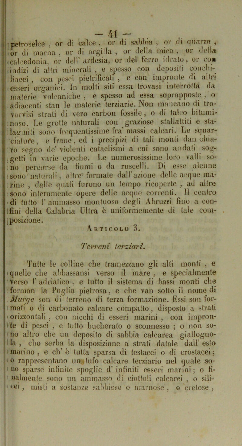 - - ì petroselce , or di cnlce , or di sabbia , or di (jiiarrn , Ior di marna , or di argilla , or della mica , or della icalcedonia, or dell’ardesia, or del ferro idrato, or co* li idizl di altri minerali , e spesso con depositi conelin ; lincei , con pesci pietrificati , e con impronte di altri • esseri ori^anici. In molti siti essa trovasi interrotta <Ia materie 'vulcaniche , e spesso ad essa soprapposle , o adiacenti stan le materie terziario. Non mancano di tro- varvisi strali di vero carbon fossile, o di laico bitunil- 1 rioso. Le grotte naturali con graziose stallattiti e sta- lagmiti sono frequentissime fra’massi calcari. Le squar- ciatui'e, e frane, ed i precipizi di tali monti dan clna- vo segno de’\ioìenti cataclismi a cui sono andati sog- getti in varie epoche. Le iiuinerosissiine loro valli so- no percorse da fiumi o da ruscelli. Di esse alcune •sono naturali, altre lormale dall azionc delle acijue ma- rine , dalle quali furono un tempo ricoperte , ad altre sono interamente opere delle acque correnti. 11 centro 'di tutto rammasso montuoso degli Abruzzi fino a con- liini della Calabria Ultra è uniformemente di tale com- posizione. Articolo 3. Terreni terziari. Tulle le colline che tramezzano gli alti monti , e quelle che abbassatisi verso il mare, e specialmente verso r udrialico . e tutto il sistema di bassi monti che forman la Puglia pietrosa, e che van .sotto il nomedi Murge son di terreno di terza formazione. Essi son for- mali o di carbonato calcare compatto, disposto a strati ' orizzontali , con nicchi di esseri marini , con impron- !te di pesci , e lutto bucherato o sconnesso ; o non so- no altro che un deposito di sabbia calcarea giallogno- I la , elio serba la disposizione a strali datale dall’ esto marino , e eh’ è tutta sparsa di testacei o di crostacei ; 'O rappresentano un > tufo cablare terziario nel quale so- no sparse inlinite spoglie d’ infiniti osseri marini ; o fi- nalineiile sono un ammnsso di ciottoli calcarei , o sili- L'LM , misti a sostanze sabbiose o niaimose , « cretose ,