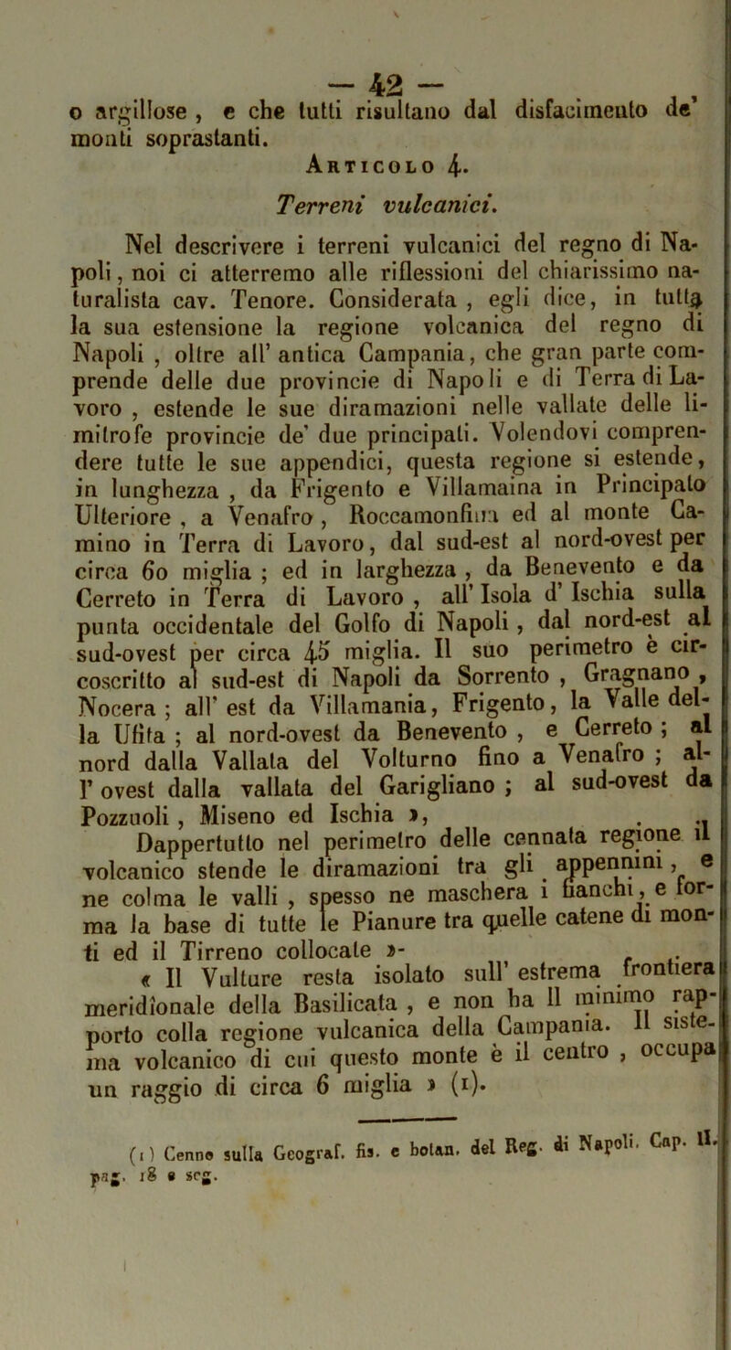 o argillose , c che lutti risultano dal disfaclineuto de monti soprastanti. Articolo 4- Terreni vulcanici. Nel descrivere i terreni vulcanici del regno di Na- poli , noi ci atterremo alle riflessioni del chiarissimo na- turalista cav. Tenore. Considerata , egli dice, in futt^ la sua estensione la regione volcanica del regno di Napoli , oltre all’ antica Campania, che gran parte com- prende delle due provincie di Napoli e di Terra di La- voro , estende le sue diramazioni nelle vallate delle li- mitrofe provincie de’ due principati. Volendovi compren- dere tutte le sue appendici, questa regione si estende, in lunghezza , da Frigento e Villamaina in Principato Ulteriore , a Venafro , Roccamonfìiia ed al monte Ca- mino in Terra di Lavoro, dal sud-est al nord-ovest per circa 6o miglia ; ed in larghezza , da Benevento e da Cerreto in Terra di Lavoro , all’ Isola d Ischia sulla punta occidentale del Golfo di Napoli, dal nord-est al sud-ovest per circa 4^ miglia. Il suo perimetro è cir- coscritto ai sud-est di Napoli da Sorrento , » Nocera ; all’est da Villamania, Frigento, la Valle del- la Ufita ; al nord-ovest da Benevento , e Cerreto ; al nord dalla Vallala del Volturno fino a Venafro ; al- r ovest dalla vallata del Garigliano ; al sud-ovest da Pozzuoli , Miseno ed Ischia >, • n Dappertutto nel perimetro delle cennata regione il volcanico stende le diramazioni tra gli ^pennini, e ne colma le valli , spesso ne maschera i fianchi, e tor- ma la base di tutte te Pianure tra q^ielle catene di mon- ti ed il Tirreno collocale i>- « Il Vulture resta isolato sull’ estrema frontiera meridionale della Basilicata , e non ha 11 minimo rap- porto colla regione vulcanica della Campania. Il siste- ma volcanico di cui questo monte è il centro , occupa un raggio di circa 6 miglia j (i). (.) Cenno sulla Geograf. fis. e bolan. del Refi- ài Napoli. Gap. IL png. i8 e scg. ,