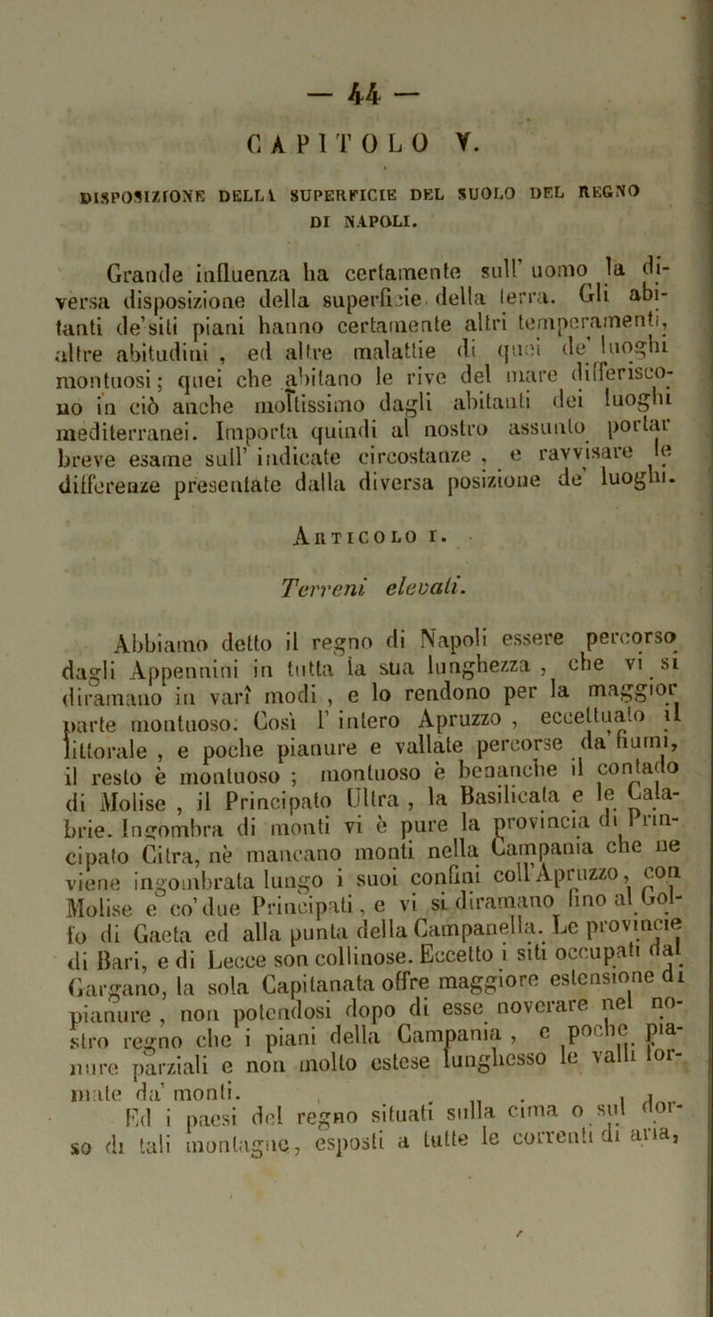 -44- CAPITOLO Y. DISPOSIZrONK DELL! SUPERPICIE DEL SUOLO DEL REGNO DI NAPOLI. ' Grande Influenza ha certamente sull’ uomo^ la di- versa disposizione della superfìcie, della terra. Gli abi- tanti de’siti piani hanno certamente altri temperamenti, altre abitudini , ed altre malattie di (juei de luoghi montuosi ; quei che abitano le rive del mare diiferisco- uo In ciò anche iiioTtissimo dagli abitanti dei luoghi mediterranei. Importa quindi al nostro assunto portai breve esame sull’ indicate circostanze , e ravvisare e differenze presentate dalla diversa posizione de luoghi. Artico lo i. Terreni elevali. Abbiamo detto il regno di Napoli essere percorso dagli Appennini in tutta la sua lunghezza, che vi si diramano in vari modi , e lo rendono per la maggioi parte montuoso: Così 1’ intero Apruzzo , eccettuato u llttorale , e poche pianure e vallate percorse da hurni, il resto è montuoso ; montuoso è benanche il corcano di Molise , il Principato Ultra , la Basilicata e le Cala- brie. Ingombra di monti vi è pure la provincia d. 1 rm- cipalo Ci tra, nè mancano monti nella Garnpama che ne viene ingombrala lungo i suoi confini coll’Apruzzo, con Molise e co’due Principati, e vi si diramano Imo al Col- io di Gaeta ed afla punta della Campanella. Le provmcie di Bari, e di Lecce son collinose. Eccetto i siti occupati na Gargano, la sola Capitanata offre maggiore estensione di pianure non potendosi dopo di esse noveiare ne no stro regno che i piani della Campania, c pocie pia mire parziali e non mollo estese lunghesso c \a i or mate da’ monti. . „ • i Ed i paesi del regno situati sulla cima o sul do,- so di tali monlagiio, esposti a tutte le coireuti di aua,