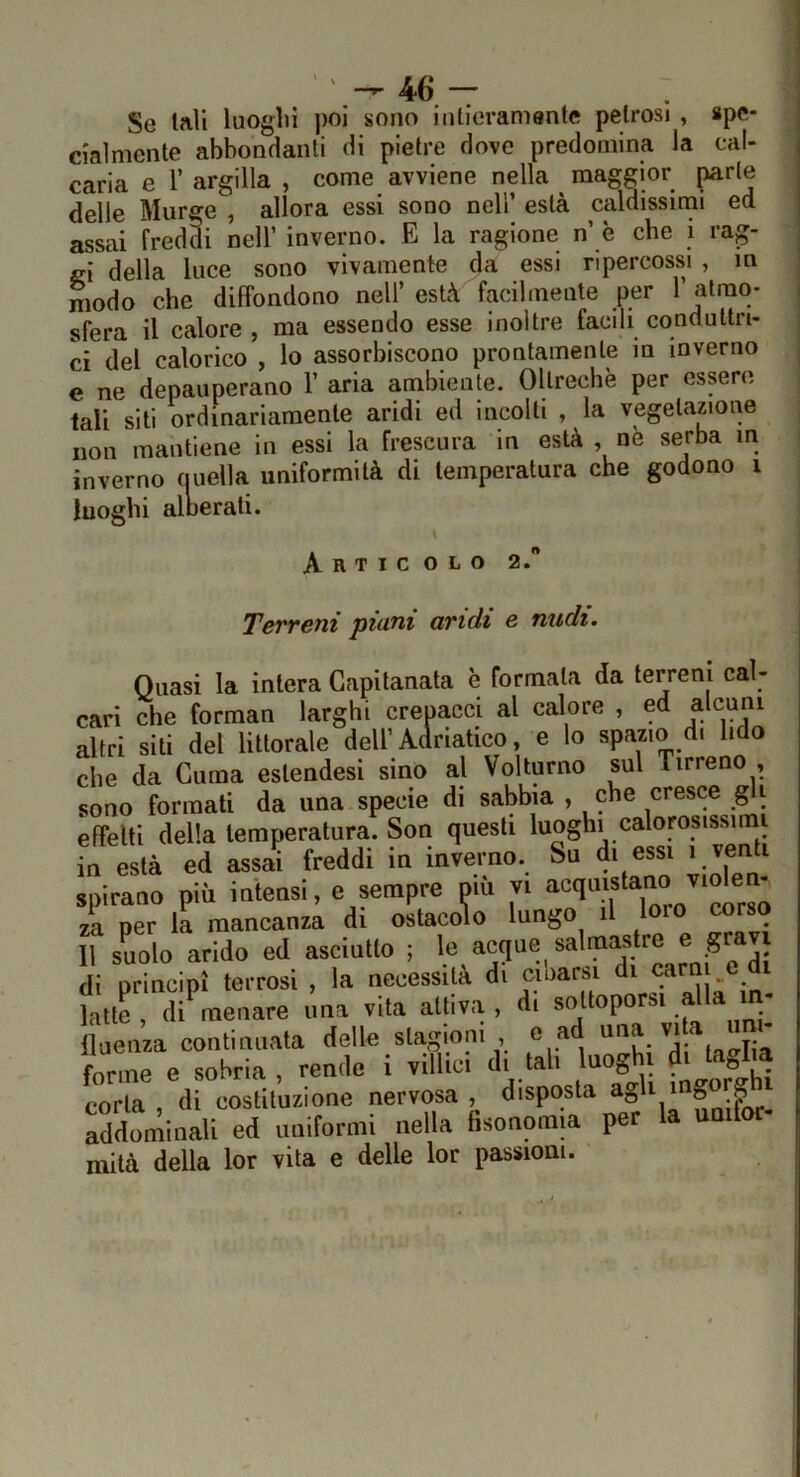 Se tali luoglii ])OÌ sono intieramente petrosi, spe- ciaìmente abbondanti di pietre dove predomina la cal- carla e r argilla , come avviene nella maggior parte delle Murge , allora essi sono nell’ està caldissimi ed assai freddi nell’ inverno. E la ragione n’ è che i rag- gi della luce sono vivamente da essi ripercossi , m modo che diffondono nell’ està facilmente per 1’ atmo- sfera il calore , ma essendo esse inoltre facili conduttri- j ci del calorico , lo assorbiscono prontamente in inverno | e ne depauperano 1’ aria ambiente. Oltreché per essere tali sili ordinariamente aridi ed incolti , la vegetazione non mantiene in essi la frescura in està , nè serba m inverno ouella uniformità di temperatura che godono i luoghi alnerati. \ Articolo 2. Terreni piani aridi e nudi. Quasi la intera Capitanata è formala da terreni cal- cari che forman larghi crepacci al calore , ed alcuni altri siti del littorale dell’Adriatico, e lo spazio di lido che da Clima eslendesi sino al Volturno sul Tirreno , sono formati da una specie di sabbia , che cresce ^i effetti della temperatura. Son questi luoghi calorosissimi in està ed assai freddi in inverno. Su di essi spirano più intensi, e sempre più vi za per la mancanza di ostacolo lungo il Il suolo arido ed asciutto ; ® ^ J; di principi terrosi , la necessita di cioarsi - fatte , di' menare una vita attiva , d, sottoporsi alla in. iluenza continuata delle stagioni , e a '’lf . i- forme e sobria , rende i villici d, tali luogh d. taglia corta di costituzione nervosa, disposta g addominali ed uniformi nella fisonomia per la unifoc mitù della lor vita e delle lor passioni.