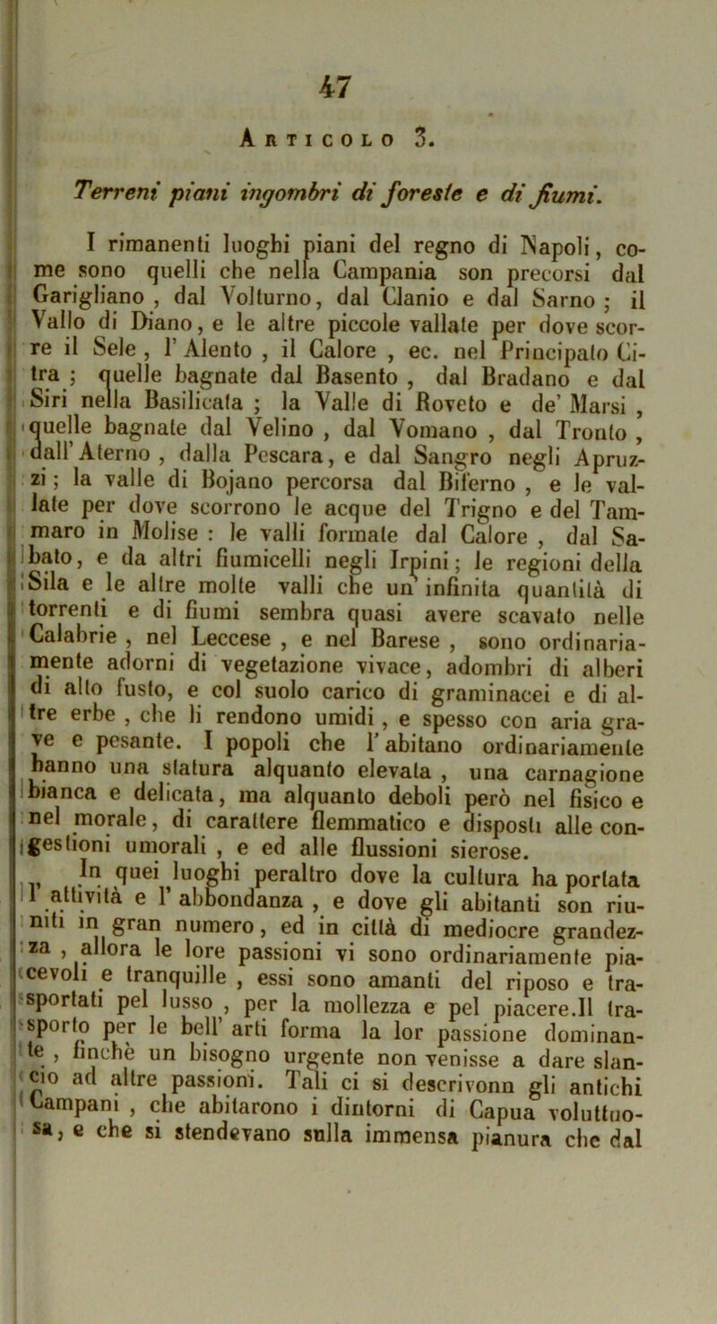 Articolo 3. Terreni piani ingombri di foreste e di fiumi. I rimanenti luoghi piani del regno di Napoli, co- me sono quelli che nella Campania son precorsi dal Garigliano , dal Volturno, dal Clanio e dal Sarno ; il Vallo di Diano, e le altre piccole vallate per dove scor- re il Seie , r Alento , il Calore , ec. nel Principato Ci- Ira ; «uelle bagnate dal Basente , dal Bradano e dal l'iSiri nella Basilicata ; la Valle di Boveto e de’Marsi , ij*Quelle bagnate dal Velino , dal Vomano , dal Tronto, Il'dall Aterno , dalla Pescara, e dal Sangro negli Apruz- i zi ; la valle di Bojano percorsa dal Bilerno , e le val- li late per dove scorrono le acque del Trigno e del Tam- il maro in Molise : le vaili formate dal Calore , dal Sa- jbato, e da altri fiumicelli negli Irpini ; le regioni delia iSila e le altre molte valli che un infinita quantità di borrenti e di fiumi sembra quasi avere scavato nelle •Calabrie , nel Leccese , e nel Barese , sono ordinaria- mente adorni di vegetazione vivace, adombri di alberi di allo fusto, e col suolo carico di graminacei e di al- I tre erbe , che li rendono umidi, e spesso con aria gra- ve e pesante. I popoli che 1 abitano ordinariamente hanno una statura alquanto elevala , una carnagione Ibianca e delicata, ma alquanto deboli però nel fisico e nel morale, di carattere flemmatico e disposti alle con- jgestioni umorali , e ed alle flussioni sierose. quei luoghi peraltro dove la cultura ha portata II atlivilà e r abbondanza , e dove gli abitanti son riu- Imti m gran numero, ed in città di mediocre grandez- za , allora le lore passioni vi sono ordinariamente pia- (cevoli e tranquille , essi sono amanti del riposo e tra- ?sporlati pel lusso , per la mollezza e pel piacere.il tra- psporto per le bell arti forma la lor passione dominan- te , finché un bisogno urgente non venisse a dare sian- ijcio ad altre passioni. Tali ci si descrivonn gli antichi Campani , che abitarono i dintorni di Gapua voluttuo- • sa, e che si stendevano snlla immensa pianura che dal