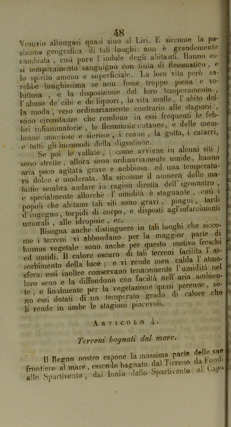 4S Vosin'Io allungasi quasi sino al Lirl. E siccome la pò- • ;i; ìaVì Inofhi non e grandemente si/iona geoi{Vlillca di tali luoghi n.m è grando.uenlu cambiali , cosi pure l'indole desi, alnlanh. Hanno e.- à lem|.eran.ento sansuig..o con buia di lo spiiilo ameno e supmf.c.a c. La loro v.la però sa- rebbe Umebissima se non fosse troppo piena t ro- Inllosa e la disposi/.ione del loro loinperainenlo , Pabnso de-cibt e d?’liquori, lavila inolle I’abito del- la moda reso ordinariamente contrario alle stagioni , sono circostanze che rendono in essi frequenti le feb- bri inrianimatorie , le llemmasic ‘'“'‘‘f ’ “® brano mocciose e sierose, i reumi , la gotta, i calarli, i 111 e tutti gli Incomodi della digestione. . Se noi le vallale , ( come avviene m alcuni siti ) sono strette allora sono ordinariamente umide, hanno sono sii e ^ ^ nebbiosa ed una temperatu- ra‘dolce e moderata. Ma siccome il ..uinera dello ma- làuie sembra andare in ragion diretta dell igrometro , 0 “pcSmenle allorché 1’. umidità è stagnante c^s. i. IstogitaUlita rlTsl’inruere in tali luog^bi che sicco- sorbimen o deUa 1““^ (enacemente l'umidità nel ilrseTo ri^dilonibno con faciltà netV aria ainb.en- ‘,„'%Zalmeate per la vegebuionc qt-st pedone, so- no essi dolali di un temperato grado d. li rende in ambe le slagio.n piarevob. il ICi a ifi Ili ì ri Articolo 4 11 Terreni bagnati dal mare. front allo Si' n Regno nostro espone la ^''pon’di