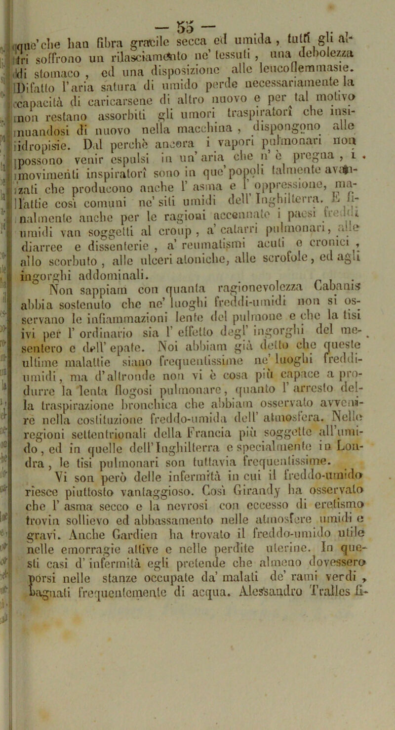 .niiGclie han fibra gracile secca ed umida, lutri gli al- tri soffrono un rilasciamento ne’ tessuti , una debolezza Idi stomaco , ed una disposizione alle leucofJemmasie. IDifalto l’aria satura di umido perde necessariamente la (-capacità di caricarsene di altro nuovo e peritai motivo inon restano assorbiti gli umori traspiratori che lusi- inuandosi di nuovo nella macchina , dispongono allo iidropisie. Dal perchè ancora i vapori pulmonari non {possono venir espulsi in un’aria che n è pregna, i . imovimenti inspiratori sono in quo po[)oli talmente avi^i- izati che producono anche 1’ asma e I oppressione, nia- llattie cosi comuni ne’siti umidi dell Inghilterra, h li- nalmcntc anche per le ragioni accennato i paesi i umidi van soggetti al croup , a catarri puhnonaii, *...e diarree e dissenterie , a’ reumatismi acuti o cronici , allo scorbuto, alle ulceri atoniche, alle scrofole, ed agli ingorghi addominali. ri i • Non sappiam con quanta ragionevolezza (jabanis abbia sostenuto che no’ luoghi Ireddi-umidi non si os- servano le infiammazioni lente del pillinone e che la tisi ivi per r ordinario sia f effetto degl ingorghi del me- ^ sentero e dell’ epate. Noi abbiam già detto che queste ultime malattie siano freifuentissime ne’ luoghi ireddi- nniidi, ma d’altronde non vi è cosa più capace a pro- durre la lenta flogosi puhnonarc, quanto 1’arresto del- la traspirazione bronchica che abbiam osservato avveni- re nella costituzione freihlo-umida dell’ atmosfera. Nelle regioni settentrioniali della Francia piìi soggette all umi- do, ed in quelle dell’Inghilterra e specialmente in Lon- dra , le tisi pulmonari son tuttavia frequentissime. Vi son però delle infermità in cui il Ireddo-urnidir riesce piuttosto vantaggioso. Cosi Girandy ha osservato che r asma secco e la nevrosi con eccesso di eretismo trovili sollievo ed abbassamento nelle atmosfere umidi o gravi. Anche Gardicn ha trovato il freddo-umido utile nelle emorragie attive e nelle perdite uterine. In que- sti casi d’infermità egli pretende che almeno dovessero porsi nelle stanze occupate da’ malati de’ rami verdi , magnati freqiiciilcinenle di acqua. Alcslsaudro Tralles il-