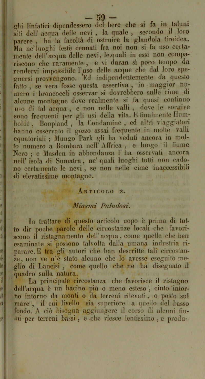 1 J -m - ^lii linfalici dipendessero del bere che si fa in (alimi sili deir acqua delle nevi , la quale , secondo il loro parere , ba la facoltà di ostruire la glandola tiroidea. Ma ne’luoghi testò cennati fra noi non si fa uso certa- mente dell’acqua delle nevi, le.quali in essi non compa- riscono che raramente , e vi duran si poco tempo da rendervi impossibile l’auso delle acque che dal loro spe- gnersi provvengono. Ed indipendentemente da questo fatto , se vera fosse questa assertiva , in maggior nu- mero i broncoceli osservar si dovrebbero sulle cime di alcuno montagne dove realmente si fa quasi continuo uso di tal acqua , e non nelle valli , dove le soi’iiive sono freiiuenli per gli usi della vita. E finalmente Hum- J)()ldt , Bonpland , la Condaminc , ed altri viaggiatori hanno osservalo il gozzo assai frequente in molle valli equatoriali ; Mungo Park gli ha veduti ancora in mol- to numero a Bombara nell’ Affrica , e lungo il fiume Nero ; c Masdcii in abbondanza 1’ ha osservali ancora nell’isola di Sumatra, ne’quali luoghi tulli non <*ado- no certamente le nevi , se non nelle cime inaccessibili di elevatissime montagne. Articolo 2. Miasmi Paludosi. Tn trattare di questo articolo uopo è prima di tut- to dir poche parole delle circostanze locali che favori- scono il ristagnamento dell’acqua, come quelle che ben esaminate si possono talvolta dalla umana industria ri- parare. E tra gli autori che han descritte tali circostan- ze, non ve n’è stato alcuno che lo avesse eseguilò me- glio di Lancisi , come quello che ne ha disegnalo il quadro sulla natura. La principale circostanza che favorisce il ristagno dell’acqua è un bacino più o meno esteso , cinto intor- no intorno da monti o da terreni rilevali , o posto sul mare , il cui livello sia supcriore a quello del basso 1 fondo. A ciò bisogna aggiungere il corso di alcuni fiu- I mi per terreni bassi, e -che riesce lentissimo , c proJu- li i