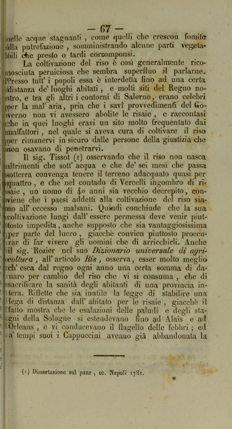 incile acque stagnanti , come qu(?lli clic crescon fornito jiUIa putrefiiziono , somministrando alcuno parti veg^ìla- !li)ili c4ie presto o tardi corcompoiisi. La coltivazione del riso è cosi generalmente rico- Viosciuta perniciosa che sembra superlluo il parlarne. il’Presso luti’ i popoli essa è interdetta fino ad una certa i (distanza de’ luoghi abitati, e molti siti del Regno no_- festro, e tra gli altri i contorni di Salerno, erano celebri «per la mal’ aria, pria che i savi provvedimenfi del Go- iiverno non vi avessero abolite le risaie , c raccontasi eshe in quei luoghi eravi un silo molto frequentato dai malfattori, nel quale si aveva cura di coltivare il riso per rimanervi in sicuro dalle persone della-giustizia che non osavano di penetrarvi. 11 sig. Tissot (r) osservando che il riso non nasca altrimenti che sott’ acqua e che de’ sei mesi che passa «otterrà convenga tenere il terreno adacquato quasi per ijqualtro , e che nel contado di Vercelli itigombro di ri- ssaie , un uomo di 4® anni sia vecchio decrepito, con- fviene che i paesi addetti alla coltivazione del riso sia- mo all’ eccesso malsani. Quindi conchiude che la sua (coltivazione lungi dall’ essere permessa deve venir piut- tosto impedita, anche supposto che sia vantaggiosissima jpcr parte del lucro , giacché convien piuttosto proccu- irar di far vivere gli uomini che di arricchirli. Anche ili sig. Rozier nel suo Dizionario universale di agri-' icollura j all’ articolo Ris , osserva, esser molto meglio cch’ esca dal regno ogni anno una certa somma di da- mare per cambio del riso che vi si consuma , che di ssacrificare la sanità degli abitanti di una provincia in- tiera. Rillette che sia inutile la legge di stabilire una llega di distanza dall’ abitato per le risaie , giacché il ffallo mostra che le esalazioni delle paludi e degli sta- ^ tgni della Sologne si estendevano lino ad Alais c ad 'Orleans , e vi couducevano il flagello delle febbri ; ed “ ^ a’ tempi suoi i Cappuccini aveauo già abbandonata la f li (0 Dissertazione sul pane , ec. Napoli 1781,