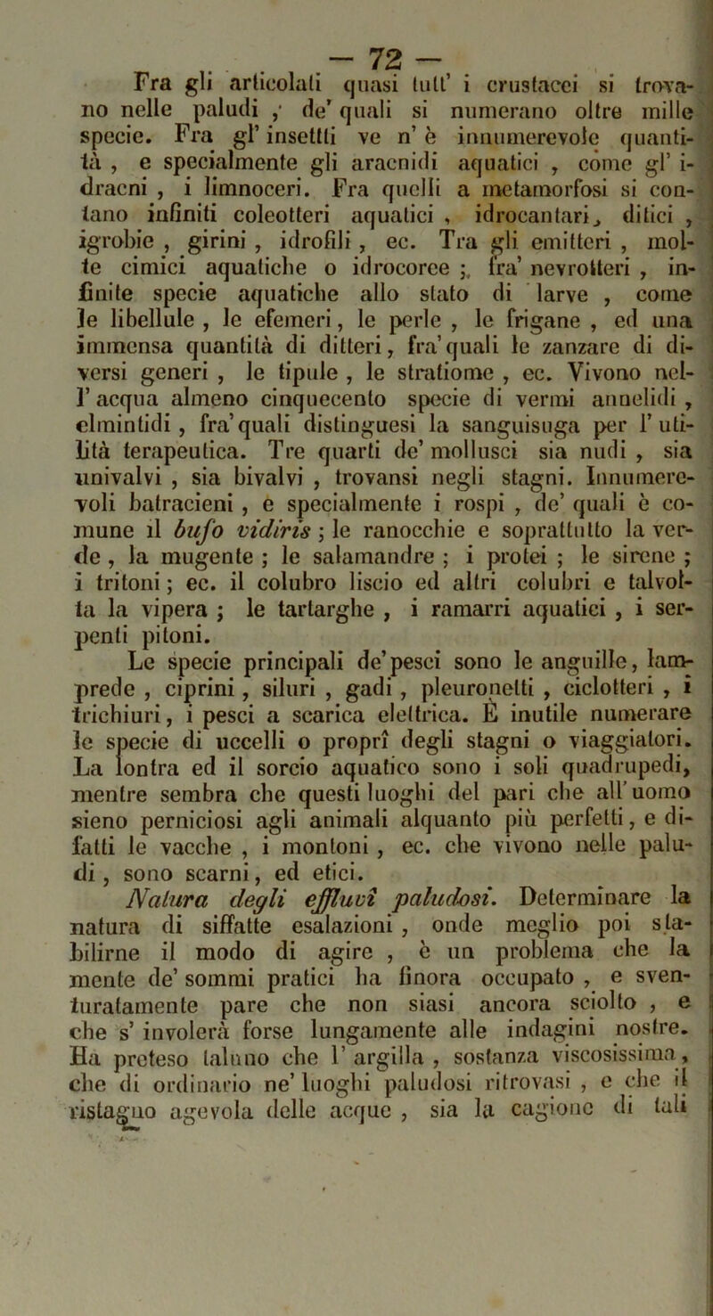 Fra gli articolali quasi tuli’ i crustacci si trova- no nelle paludi ,• de’ quali si numerano oltre mille specie. Fra gl’ insettli ve n’ è innumerevole quanti- tà , e specialmente gli aracnidi aquatici , còme gl’ i- dracni , i limnoceri. Fra quelli a metamorfosi si con- tano infiniti coleotteri aquatici , idrocantarij ditici , igrobie , girini , idroPdi , ec. Tra gli emitteri , mol- te cimici aquatiche o idrocoree fra’ nevroIteri , in- finite specie aquatiche allo stato di larve , come le libellule , le efemeri, le perle , le frigane , ed una immensa quantità di ditteri, fra’quali le zanzare di di- versi generi , le lipide , le stratiome , ec. Vivono ncl- r acqua almeno cinquecento specie di vermi aunelidi , clmintidi , fra’quali distinguesi la sanguisuga per 1’uti- lità terapeutica. Tre quarti de’moli usci sia nudi , sia univalvi , sia bivalvi , trovansi negli stagni. Innumere- voli batracieni , e specialmente i rospi , de’ quali c co- mune il bufo mdiris ; le ranocchie e soprattutto la ver- de , la mugente ; le salamandre ; i prolei ; le sirene j ; i tritoni ; ec. il colubro liscio ed altri colubri e talvol- i ta la vipera ; le tartarghe , i ramarri aquatici , i ser- penti pitoni. Le specie principali de’pesci sono le anguille, lam- prede , ciprini, siluri , gadi , pleure netti , ciclotteri , ì trichiuri, i pesci a scarica elettrica. E inutile numerare le specie di uccelli o propri degli stagni o viaggiatori. La lontra ed il sorcio aquatico sono i soli quadrupedi, mentre sembra che questi luoghi del pari che all’uomo sieno perniciosi agli animali alquanto più perfetti, e di- fatti le vacche , i montoni, ec. che vivono nelle palu- di, sono scarni, ed etici. Natura degli effluvi paludosi. Determinare la natura di siffatte esalazioni , onde meglio poi s ta- bilirne il modo di agire , c un problema che la I mente de’ sommi pratici ha finora occupato , e sven- - turatamente pare che non siasi ancora sciolto , e [ che s’ involerà forse lungamente alle indagini nostre. . Ha preteso taluno che 1’ argilla , sostanza viscosissima, che di ordinario ne’ luoghi paludosi ritrovasi , e che il i ristalo agevola delle acque , sia la cagione di tali .