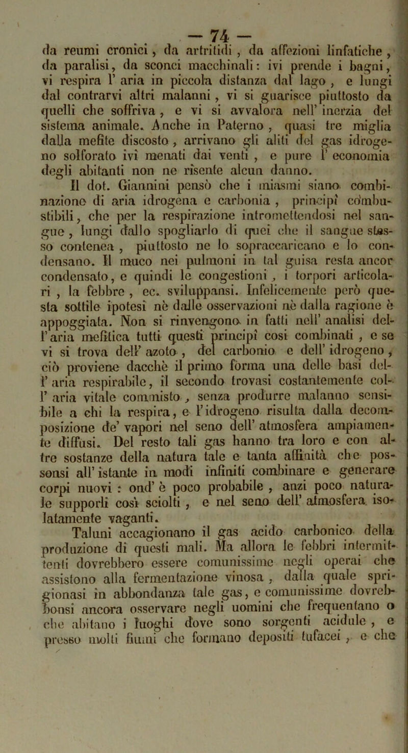 fla reumi cronici, da arlrificii , da afFozioni linHiticlie , da paralisi, da sconci macchinali: ivi prende i bagni, vi respira V aria in piccola distanza dal lago , e lungi dal contrarvi altri malanni, vi si guarisce piuttosto da ffiielli che soffriva , e vi si avvalora nell’ inerzia del sistema animale. A oche in Paterno , quasi tre miglia dalla mefite discosto , arrivano gli alili del gas idroge- no solforato ivi menati dai venti , e pure ì’ economia degli abitanti non ne risente alcun danno. Il dot. Giannini pensò che i miasmi siano combi- nazione di aria idrogena e carhonia , principi co’mhu- stihili, che per la respirazione intromctteiulosi nel san- gue , lungi dallo spogliarlo di (piei che il sangue stes- so conlenea , piuttosto ne lo sopraccaricano e io con- densano. li muco nei pulraoni in tal guisa resta ancor condensato, e quindi le congestioni, i torpori articola- ri , la febbre , ec. sviluppansi. Infelicemente però que- sta sottile ipotesi ne dalle osservazioni aè dalla ragione è appoggiata. Non si rinvengono in fatti nell’ analisi del- r aria mefitica tutti questi principi cosi combinati , c se vi si trova dell’ azoto , del carbonio e dell’ idrogeno, ciò proviene dacché il primo forma una delle basi del- 1’ aria respirabile, il secondo trovasi costantemente col- r aria vitale commisto , senza produrre malanno sensi- bile a chi la respira, e l’idrogeno risulta dalla decom- posizione de’ vapori nel seno dell’ atmosfera ampiamen- te diffusi. Del resto tali gas hanno tra loro e con al- tre sostanze della natura tale e tanta affinità che pos- sonsi all’ istante in modi infiniti combinare e generare corpi nuovi : ond’ è poco probabile , anzi poco natura- le supporli cosi sciolti, e nel seno dell’ atmosfera, iso- latamente vaganti. Taluni accagionano il gas acido carbonico, della produzione di questi mali. Ma allora le febbri intermit- tenti dovrebbero essere comunissime negli operai che assistono alla fermentazione vinosa , dalla quale spri- gionasi in abbondanza tale gas, e comunissimo dovreb- bonsi ancora osservare negli uomini che frequentano o che abitano i luoghi dove sono sorgenti acidule , c presso nvolli fiumi che formano depositi tufacei, e che