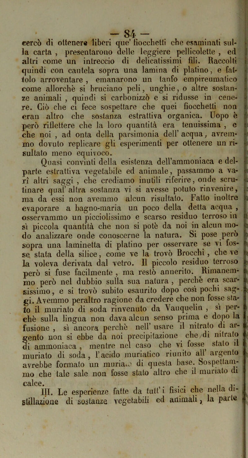 ' . . .““84- cercò di ottener» liberi q^ue’ liocchetti che esaminati sul- la carta , presentarono delle leggiere pelllcolette , ed altri come un intreccio di delicatissimi fili. Raccolti quindi con cautela sopra una lamina di platino, e fat- tolo arroventare , emanarono un tanfo empireuraatico come allorché si bruciano peli, unghie, o altre sostan- ze animali , quindi si carbonizzò e si ridusse in cene- re. Ciò che ci fece sospettare che quei fiocchetti non erau altro che sostanza estrattiva organica. Uopo è però riflettere che la loro quantità era tenuissima , e che noi , ad onta della parsimonia dell’ acqua, avrem- mo dovuto replicare gli esperimenti per ottenere un ri- sultato meno equivoco. Quasi convinti della esistenza dell’ammoniaca e del- <v« parte estrattiva vegetabile ed animale, passammo a va- ri altri saggi , che crediamo inutili riferire, onde scru- tinare qual’altra sostanza vi si avesse potuto rinvenire, ma da essi non avemmo alcun risultato. Fatto inoltre evaporare a bagno-maria un poco della detta acqua , osservammo un picclolissimo e scarso residuo terroso in si piccola quantità che non si potè da noi in alcun mo- do analizzare onde conoscerne la natura. Si pose però sopra una laminetta di platino per osservare se vi fos- se stata della silice, come ve la trovò Brocchi, che ve la voleva derivata dal vetro. Il piccolo residuo terroso però si fuse facilmente , ma restò annerito. Rimanem- mo però nel dubbio sulla sua natura , perchè era scar- sissimo, e si trovò subito esaurito dopo cosi pochi sag- gi. Avemmo peraltro ragione da credere che non fosse sta- lo il muriato di soda rinvenuto da Vauquelin , si per- chè sulla lingua non dava alcun senso prima e dopo la fusione , si ancora perchè nell’ usare il nitrato di ar- gento non si ebbe da noi precipitazione che/di nitrato di ammoniaca , mentre nel caso che vi fosse^ stalo il muriato di soda, l’acido muriatico riunito all’ argento avrebbe formato un muriate’' di questa base. Sospettam- mo che tale sale non fosse stalo altro che il muriato di C£llc6 in. Le esperienze fatte da tufi’ I fisici che nella di- Blillazione di sostanze vegetabili ed animali, la pai te