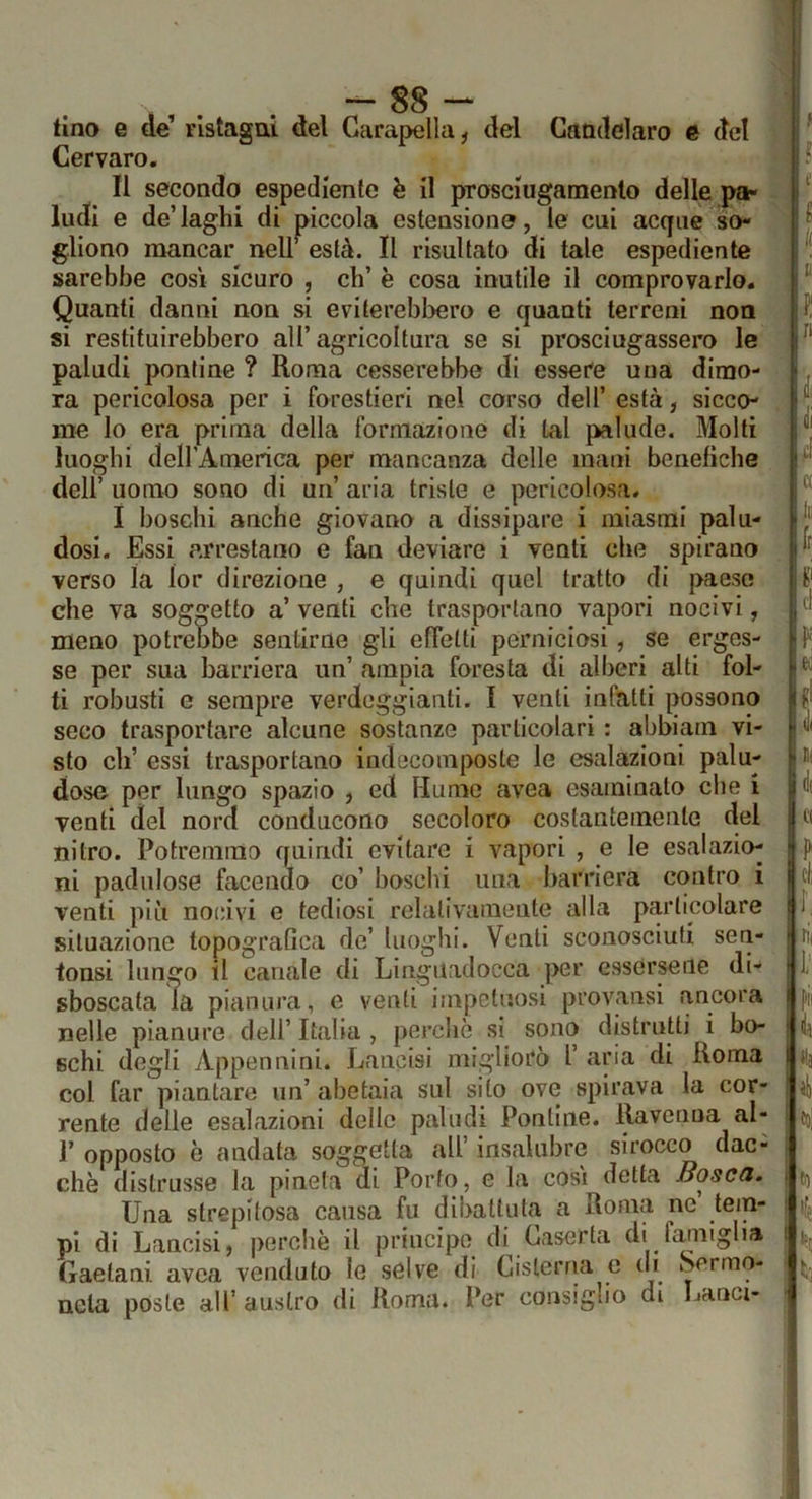 - tino e de’ ristagni del Garapella, del Gamlclaro é del Cervaro. Il secondo espediente è il pTosciugamento delle pa- ludi e de’laghi di piccola estensione, le cui acque so- gliono mancar nelr està. Il risultato di tale espediente sarebbe così sicuro , eh’ è cosa inutile il comprovarlo. Quanti danni non si eviterebbero e quanti terreni non si restituirebbero all’agricoltura se si prosciugassero le paludi pontine ? Roma cesserebbe di essere una dimo- ra pericolosa per i forestieri nel corso dell’ està, sicco- me lo era prima della formazione di tal palude. Molti luoghi delrAmerica per mancanza delle mani benefiche dell’ uomo sono di un’ aria triste e pericolosa. I boschi anche giovano a dissipare i miasmi palu- dosi. Essi arrestano e fan deviare i venti che spirano verso la lor direzione , e quindi quel tratto di paese che va soggetto a’ venti che trasportano vapori nocivi, meno potreobe sentirne gli effetti perniciosi, se erges- se per sua barriera un’ ampia foresta di alberi alti fol- ti robusti e sempre verdeggianti. I venti infatti possono seco trasportare alcune sostanze particolari : abbiam vi- sto eh’ essi trasportano indecoinposte le esalazioni palu- dose per lungo spazio , ed Humo avea esaminato che i venti del nord conducono secoloro costantemente del .'1 i C( k il^ nitro. Potremmo quindi evitare i vapori , e le esalazio- ni padnlose facendo co’ boschi una barriera contro i venti più nocivi e tediosi relativamente alla particolare situazione topografica de’ luoghi. Venti sconosciuti sen- tonsi lungo il canale di Linguadocca per essersene di- sboscata la pianura, e venti impetuosi provansi ancora nelle pianure dell’ Italia , perchè si sono distrutti i bo- schi degli Appennini. Lancisi migliorò l’ aria di Roma k col far piantare un’ abetaia sul sito ove spirava la cor- rente delle esalazioni delle paludi Pontine. Ravenna al- r opposto è andata soggetta all’ insalubre sirocco dac- ché distrusse la pineta di Porto, e la così detta Boscft. Una strepitosa causa fu dibattuta a Roma ne’ tem- • T • • n di fnmiofha <o| pi di Lancisi, percliè il principe di Gaserta di fmniglia Gaetani avea venduto le selve di Gislerria e (h Sermo- nela poste all’ austro di Roma. Per consiglio di Lanci- ti) % ti