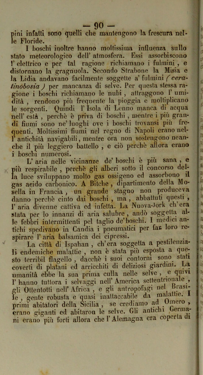 pini infatti sono quelli che mantengono la frescura nel- le Floride. I boschi inoltre hanno mollissima influenza sullo stato meteorologico dell’ atmosfera. Essi assorbiscono !’ elettrico e per tal ragione richiamano i fulmini , e distornano la gragnuola. Secondo Strabono la Misia e la Lidia andavano facilmente soggette a’ fulmini f cera- iinóbosia ) per mancanza di selve. Per questa stessa ra- gione i boschi richiamano le nubi , attraggono 1’ umi- dità , rendono più frequente la pioggia e moltiplicano le sorgenti. Quindi V Isola di Lcnno manca di acqua nell’ està , perchè è priva di boschi , nienlre i più gran- di fiumi sono ne’ luoghi ove i boschi trovansi più fre- quenti. Moltissimi fiumi nel regno di Napoli erano nel- 1 antichità navigabili, mentre ora non sostengono nean- che il più leggiero battello , e ciò perchè allora erano i boschi numerosi. L’ aria nelle vicinanze de’ boschi è più sana , e più respirabile , perchè gli alberi sotto il concorso del- la luce sviluppano molto gas ossigeno ed assorbono il gas acido carfionico. A Bitche , dipartimento della Mo- sella in Francia , un grande stagno non produceya danno perchè cinto dai boschi , ma , abbattuti questi , r aria (rivenne cattiva ed infetta. La Nuova-Jork eh era stata per lo innanzi di aria salubre , andò soggetta al- le febbri intermittenti pel taglio de’boschi. I medici an- tichi spedivano in Candia i pneumatici per fat loro re- spirare r aria balsamica dei cipressi. La città di Ispahan , ch’era soggetta a pestilenzia- li endemiche malattie , non è stata più esposta a que- sto terribil flagello , dacché i suoi contorni sono stati coverti di platani ed arricchiti di deliziosi giardini. La umanità ebbe la sua prima culla nelle selve , e quivi l’hanno tuttora i selvaggi nell’America settentrionale , gli Ottentotti nell’ Africa , e gli antropofagi nel Sfasi- le , gente robusta e quasi inattaccabile da malattie, i primi abitatori della Sicilia, se crediamo ad meio , erano giganti ed abitaron le selve. Gli antichi Germa- ni erano più forti allora che l’Alemagna era coperta di U: li |b !ca |a? \à ■ isti rii cl re T( ra i ili a< In DI fii ì Se S( la il) e ia, re ^1 rii