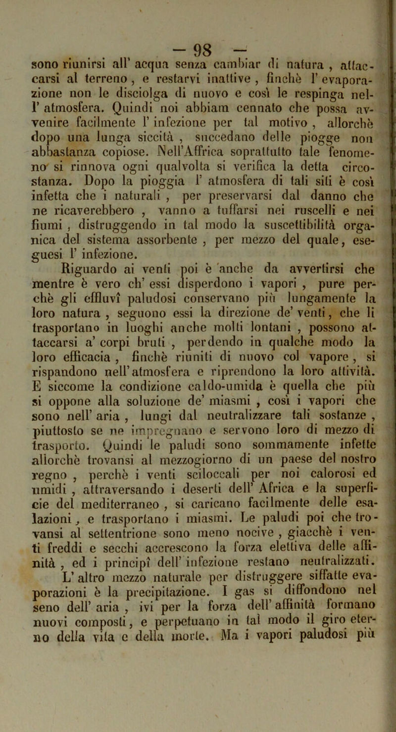 -as- sono riunirsi all’ acqua senza cambiar di natura , attac- carsi al terreno , e restarvi inattive , finche 1’ evapora- zione non le disciolga di nuovo e cosi le respinga nel- r atmosfera. Quindi noi abbiam connato che possa av- venire facilmente 1’ infezione per tal motivo , allorché dopo una lunga siccità , succedano delle piogge non abbastanza copiose. JNeirAffrica soprattutto tale fenome- no' si rinnova ogni qualvolta si verifica la detta circo- stanza. Dopo la pioggia 1’ atmosfera di tali sili è cosi infetta che i naturali , per preservarsi dal danno che ne ricaverebbero , vanno a tuffarsi nei ruscelli e nei fiumi , distruggendo in tal modo la suscettibilità orga- nica del sistema assorbente , per mezzo del quale, ese- guesi r infezione. Riguardo ai venti poi è 'anche da avvertirsi che mentre è vero eh’ essi disperdono i vapori , pure per- chè gli effluvi paludosi conservano più lungamente la loro natura , seguono essi la direzione de’ venti, che li trasportano in luoghi anche molti lontani , possono at- taccarsi a’ corpi bruti , perdendo in qualche modo la loro efficacia , finche riuniti di nuovo col vapore , si rispandono nell’atmosfera e riprendono la loro attività. E siccome la condizione caldo-umida è quella che più si oppone alla soluzione de’ miasmi , cosi i vapori che sono nell’ aria , lungi dal neutralizzare tali sostanze , piuttosto se ne impregnano e servono loro di mezzo di trasporto. Quindi le paludi sono sommamente infette allorché trovansi al mezzogiorno di un paese del nostro regno , perchè i venti sci leccali per noi calorosi ed umidi , attraversando i deserti dell’ Africa e la superfi- cie del mediterraneo , si caricano facilmente delle esa- lazioni ^ e trasportano i miasmi. Le paludi poi che tro- vansi al settentrione sono meno nocive , giacché i ven- ti freddi e secchi accrescono la forza elettiva delle affi- nità , ed i principi dell’ infezione restano neutralizzati. L’ altro mezzo naturale per distruggere siffatte eva- porazioni è la precipitazione. I gas si diffondono nel seno dell’ aria , ivi per la forza dell’ affinità formano nuovi composti, e perpetuano in tal modo il giro eter-