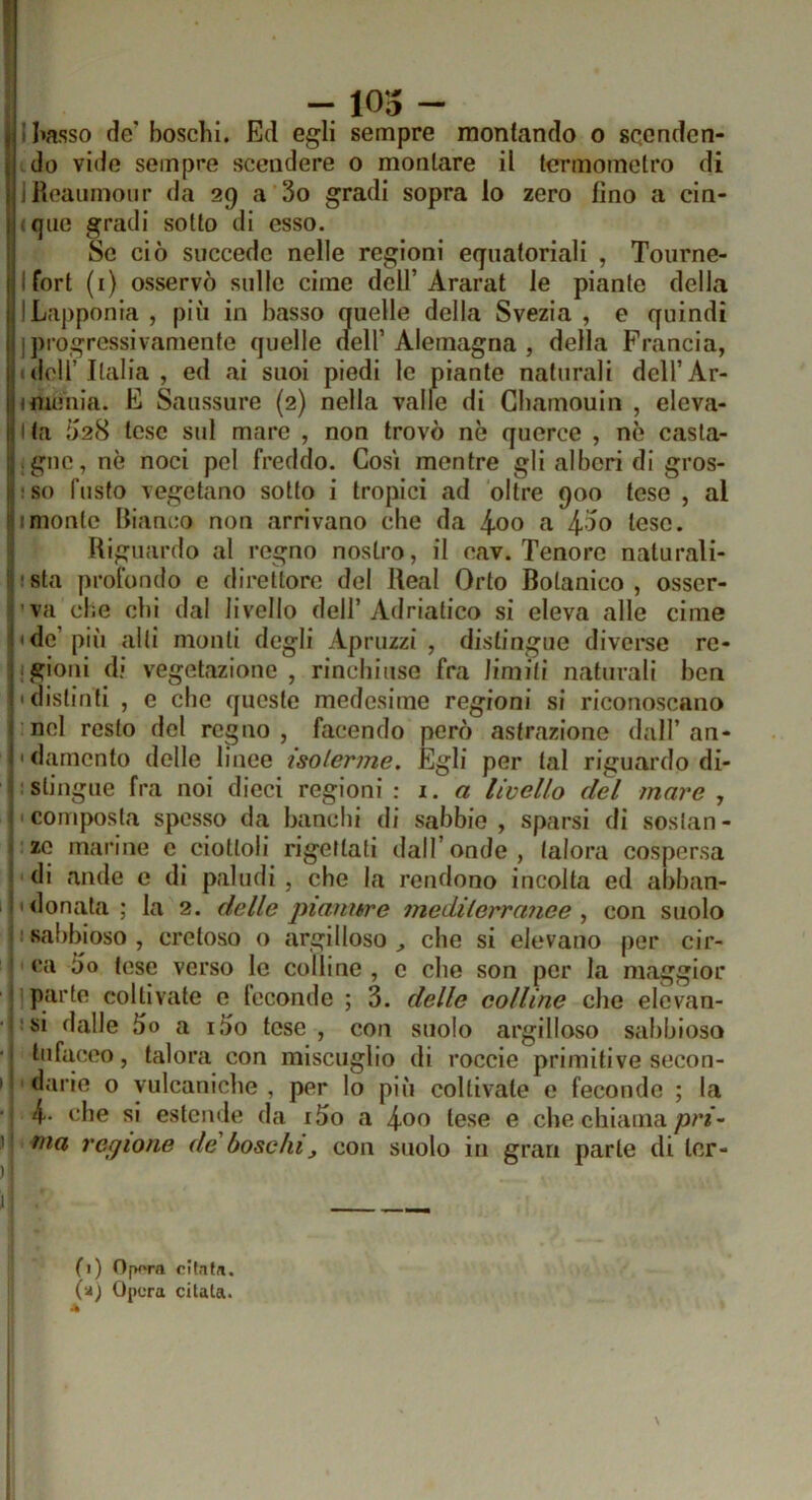 ! - 105 - i I»asso de’ boschi. Ed egli sempre montando o scenden- do vide sempre scendere o montare il termometro di liloanmour da 29 a 3o gradi sopra lo zero tino a cin- (que gradi sotto di esso. Se ciò succede nelle regioni equatoriali , Tourne- Ifort (i) osservò sulle cime dell’Ararat le piante della ILapponia , più in basso quelle della Svezia , e quindi I progressivamente quelle nell’Alemagna , della Francia, 1 deir Italia, ed ai suoi piedi le piante naturali dell’Ar- imeaia. E Saussure {2) nella valle di Gbamouin , eleva- Ita Ò28 tese sul mare , non trovò nè querce , nè casta- • gne, nè noci pel freddo. Cosi mentre gli alberi di gros- (j:s() fusto vegetano sotto i tropici ad oltre 900 tese , al !!!monte Bianco non arrivano che da 4-oo a 4-50 tese. Riguardo al regno nostro, il eav. Tenore naturali- i’ ' sta profondo e direttore del Reai Orto Botanico , osscr- 'va che chi dal livello dell’Adriatico si eleva alle cime l'de’più alti monti degli Apruzzi , distinguo diverse re- ligioni di vegetazione, rinchiuse fra limiti naturali ben ('distinti , e che queste medesime regioni si riconoscano i nel resto del regno, facendo però astrazione dall’au- lì damento delle linee isoterme. Egli per tal riguardo di- j stingue fra noi dieci regioni \ a livello del mare , i composta spesso da banchi di sabbie, sparsi di soslan- > ze marine e ciottoli rigettati dall’onde, talora cospersa ! di nude e di paludi , che la rendono incolta ed abban- !» donata ; la 2. delle pianiére mediterranee ^ con suolo sabbioso , cretoso o argilloso ^ che si elevano per cir- ca òo tese verso le colline , e che son per la maggior I parte coltivate e leconde ; 3. delle colline che elevan- si dalle 5o a 1.00 tese, con suolo argilloso sabbioso tufaceo, talora con miscuglio di roccie primitive secon- I ' darle o vulcaniche , per lo più coltivate e feconde ; la 4- che si estende da i5o a tese e che chiama/)/•*- ) ma regione de boschi, con suolo in gran parte di ler- 1 i i: f 1 ) Opora citafa. (a) Opera citala. i