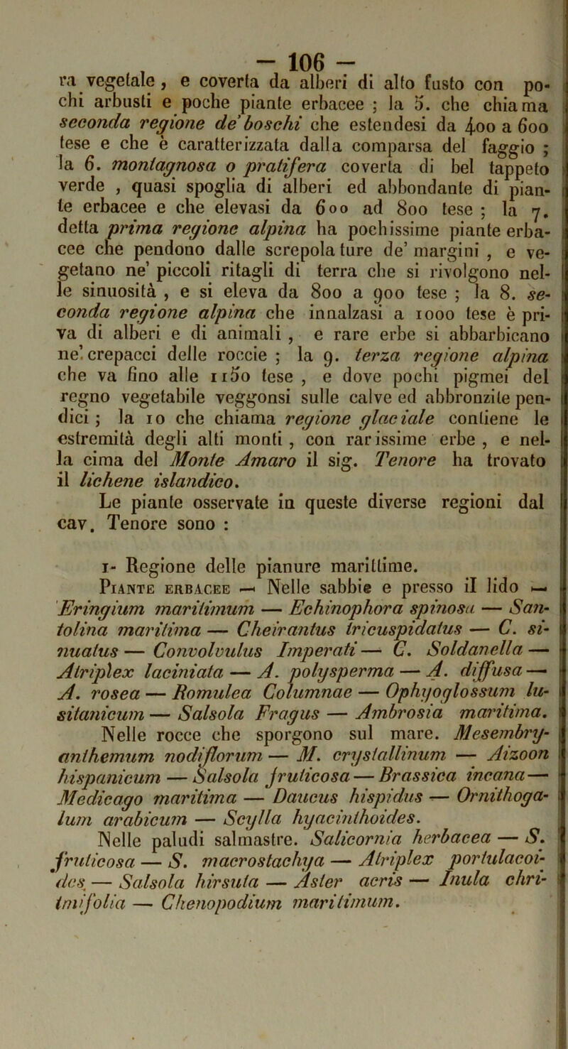 iM vegetale , e coverta da alberi di alto fusto con po- chi arbusti e poche piante erbacee ; la 5. che chiama seconda regione de'boschi che estendesi da 4oo a 600 tese e che è caratterizzata dalla comparsa del faggio ; la 6. montagnosa o pratifera coverta di bel tappeto : verde , quasi spoglia di alberi ed abbondante di pian- 1 le erbacee e che elevasi da 600 ad 800 tese ; la 7. ; ^eX\.dL prima regione alpina ha pochissime piante erba- cee che pendono dalle screpola ture de’ margini , e ve- getano ne’ piccoli ritagli di terra che si rivolgono nel- le sinuosità , e si eleva da 800 a 900 tese ; la 8. se- conda regione alpina che innalzasi a 1000 lese è pri- va di alberi e di animali , e rare erbe si abbarbicano ne’, crepacci delle roccie ; la 9. terza regione alpina : che va fino alle ii5o tese , e dove pochi pigmei del t regno vegetabile veggonsi sulle calve ed abbronzile pen- 1 dici; la IO che chiama regione glaciale contiene le estremità degli alti monti, con rar issime erbe , e nel- la cima del Monte Amaro il sig. Tenore ha trovato l il lichene islandieo. Le piante osservate in queste diverse regioni dal I cav. Tenore sono : I- Regione delle pianure marittime. Piante erbacee —< Nelle sabbie e presso il lido •— * Eringium marilimum — Echinophora spinosa — San- tolina maritima — Cheirantus tricuspidatus — C. si- 1 nuatus — Convolvulus Imperati — C. Soldanella — - Atripìex laciniata — A. polysperma — A. diffusa — > A, rosea — Romulea Columnae — Ophyoglossum lu- 1 sitanicum — Salsola Fragus — Ambrosia maritima. Nelle rocce che sporgono sul mare. Mesembry- anthemum nodiflorum — M. crysiallinum — Aizoon ; hispanicum — Salsola jruticosa — Brassica incana— 1 Medicago maritima — Daucus hispidus — Ornithoga- \ lum arabicum — Scylla hyacinthoides. Nelle paludi salmastre. Salicornia herbacea — S. jruticosa — S. macrostachya — Atripìex portulacoi- * dcs^ — Salsola hirsuta — Asler acris — Inula chri- ^ imifolia — Chenopodium marilimum. j