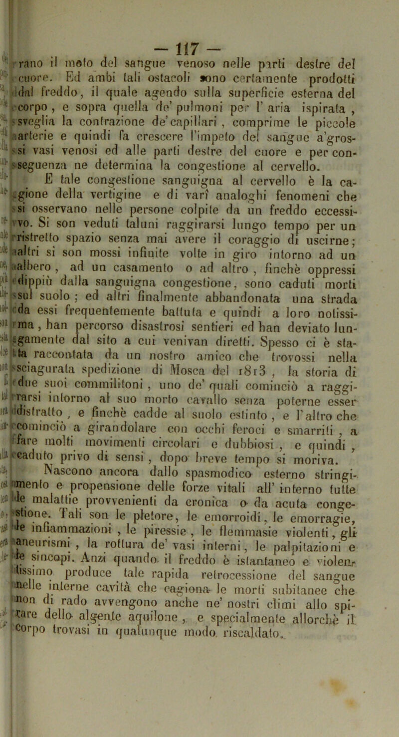 rano il molo del sangue venoso nelle parli destre del cuore. p]d ambi tali ostacoli »ono certamente prodotti dal freddo, il quale agendo sulla superfìcie esterna del corpo , e sopra quella de’ polmoni per 1’ aria ispirata , • sveglia la contrazione de capillari , comprime le piccole arterie e quindi fa crescere l'impelo del sangue a’gros- 'si vasi venosi ed alle parti destre del cuore e per con- 'Seguenza ne determina la congestione al cervello. E tale congestione sanguigna al cervello è la ca- .gione della vertigine e di vari analoghi fenomeni che si osservano nelle persone colpite da un freddo eccessi- vo, Si son veduti taluni raggirarsi lungo tempo per un ristretto spazio senza mai avere il coraggio di uscirne; laltri si son mossi infinite volte in giro intorno ad un (albero , ad un casamento o ad altro , finche oppressi •dippiù dalla sanguigna congestione, sono caduti morti sul suolo ; ed altri finalmente abbandonata una strada da essi frequentemente battuta e quindi a loro notissi- ma , han percorso disastrosi sentieri ed han deviato lun- igamenle dal sito a cui venivan diretti. Spesso ci è sla- tta raccontata da un nostro amico che tro^’ossi nella ^sciagurata spedizione di Mosca del i8r3 , la storia di due suoi commilitoni, uno de’quali cominciò a raggi- arsi intorno al suo morto cavallo senza poterne esser abstralto ^ e finche cadde al suolo estinto, e l’altro che cominciò a girandolare con occhi feroci e smarriti , a fare molti movimenti circolari e dubbiosi , e quindi , caduto privo di sensi, dopo breve tempo si moriva. Nascono ancora dallo spasmodico esterno stringi- mento e propensione delle forze vitali ali’ interno tutte ■le malattie provvenienli da cronica o da acuta eonge- shone. Tali son le pletore, le emorroidi, le emorragie, ' c mfmmmazioni , le j>iressie , le flemmasie violenti, gli aneurismi , la rottura de vasi interni, le palpitazioni e e Sincopi. Anz>i quando, il freddo è istantaneo e violen,- issimq produce tale rapida retrocessione del sangue mille interne cavità che cagiona le morti subitanee che non di rado avvengono anche ne’ nostri climi allo spi- farc dello- algente aquilone e specialmente allorché il Corpo trovasi in qualiinquc modo riscaldato..