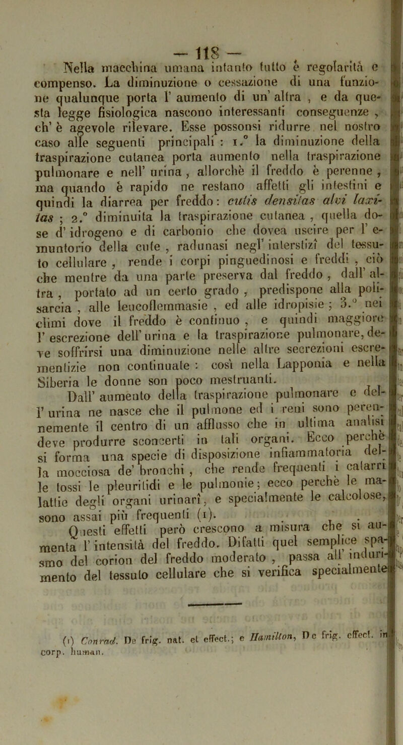 Nella macclìina umana infanto fatto e regolarità e compenso. La diminuzione o cessazione di una i’unzio- iie qualunque porta 1’ aumento di un altra , e da que- sta legge fisiologica nascono interessanti conseguenze , eh’ è agevole rilevare. Esse possonsi ridurre nel nostro caso alle seguenti principali : i. la diminuzione della traspirazione cutanea porla aumento nella traspirazione polmonare e nell’ urina , allorché il freddo è perenne , ma quando è rapido ne restano affetti gli intestini e quindi la diarrea per freddo; cutis c/ensiias alvi laxi- ias ; 2. diminuita la traspirazione cutanea , quella do- se d’idrogeno e di carbonio che dovea uscire per 1’ e- muntono della cute, radunasi negl’interstizi del tessu- to cellulare , rende i corpi pinguedinosi e freddi , ciò che mentre da una parte preserva dal freddo , dall’ al- tra , portato ad un certo grado , predispone alla poli- sarcia , alle leucollernmasie , ed alle idropisie ; nei climi dove il freddo è continuo , e quindi maggiore l’escrezione dell’urina e la traspirazione pulmonare,de- ve soffrirsi una diminuzione nelle altre secrezioni escre- mentizie non continuale : cosi nella Lapponia e nella Siberia le donne son poco meslriianli, ^ Dall’ aumento della traspirazione pulmonare e del- r urina ne nasce che il pillinone ed i reni sono peren- nemente il centro di un afflusso che in ulbma analisi deve produrre sconcerti in tali organi. Ecco perche si forma una specie di disposizione infiammatoria del- la mocciosa de’ bronchi , che rende frequenti i catarri le tossi le pleuritidi e le pulmonie; ecco perche le ma- lattie degli organi urinari, e specialmente le calcolose, sono assai più frequenti (i). 0 lesti effetti però crescono a misura che si au- menta l’intensità del freddo. Difalti quel semplice spa smo del corion del freddo moderato , passa all induri mento del tessuto cellulare che si verifica speciaimenl (i) Cnnrnd. De friif. nat. el efTcct.; e Ilamlton, De fn^. cffcct. i corp. huHian.