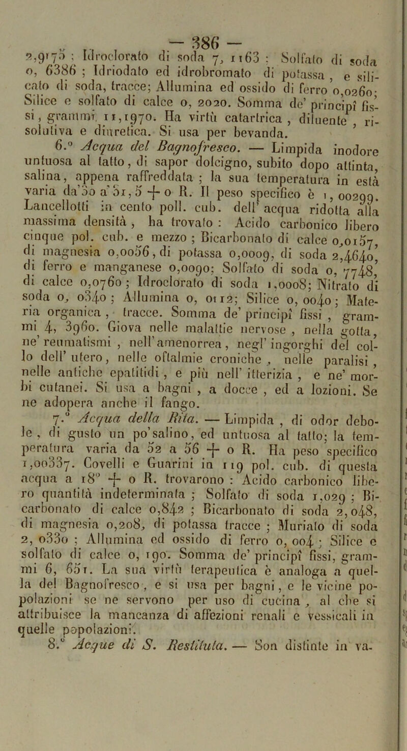 9.,grp ; Iiirodomto di soda 7, ii63 ; Solfalo di soda o, 6386 ; ìdriodato ed idrobromato di potassa , e sili- cato di soda, tracce; Allumina ed ossido di ferro 0,0260- Silice e solfato di calce o, 2020. Somma de’ principi fìs- si, grammi. 11,1970. Ha virtù catartrica , diluente^ ri- solutiva e diuretica. Si usa per bevanda. ’ 6.” Jcqua del Bagnojresco. — Limpida inodore untuosa al tatto, di sapor dolcigno, subito dopo attinta salina, appena raffreddata ; la sua temperatura in està varia da’oo a 01,6-}-o R. Il peso specifico c 1,00200. Lancellolti in cento poli. cub. dell’ acqua ridotta alla massima densità , ha trovato ; Acido carbonico libero cinque poi. cub. e mezzo ; Bicarbonato di calce 0^0167, di magnesia 0,0066, di potassa 0,0009, soda 2464.0^ di ferro e manganese 0,0090; Solfato di soda 0, 7748,’ di calce 0^,0760; Idroclorato di soda 1,0008; Nitrato di soda o^ o34o ; Allumina o, 0112; Silice 0, oo4o; Mate- iia organica , ■ tiacce. Somma de principi fìssi , gram- ml^ 4» 3960. Giova nelle malattie nervose , nella gotta, ne’reumatismi , nell’amenorrea, negl’ingorghi dei col- lo deir utero, nelle oftalmie cronich'e nelle paralisi, nelle antiche epatitidi , e più nell’ itterizia , e ne’ mor- bi cutanei. Si usa a bagni , a docce , ed a lozioni. Se no adopera anche il fango. 7» Acculici della Ulta. —Limpida , di odor debo- le , di gusto un po’salino, ed untuosa al tatto; la tem- peratura varia da 02 a 66 -j- o R. Ha peso specifico 1,00337. Vovelli e Guarini in 119 poi. cub. di questa acqua a 18'' + 0 R. trovarono : Acido carbonico libe- ro quantità indeterminata ; Solfato di soda 1,029 ; Bi- carbonato di calce 0,842 ; Bicarbonato di soda 2,048, di magnesia 0,208, di potassa tracce ; Muriate di soda 2, o33o ; Allumina ed ossido di ferro o, oo4 ; Silice c solfalo dj calce o, rqo. Somma de’principi fìssi, gram- mi 6, 661. La sua virtù terapeutica è analoga a quel- la del Bagnofresco , e si usa per bagni, e le vicine po- polazioni se ne servono per uso di cucina , al che si attribuisce la mancanza di affezioni renali e vossicali in quelle popolazioni. 8.” Acque dì S. lìeslilula. — Son distinte in va-