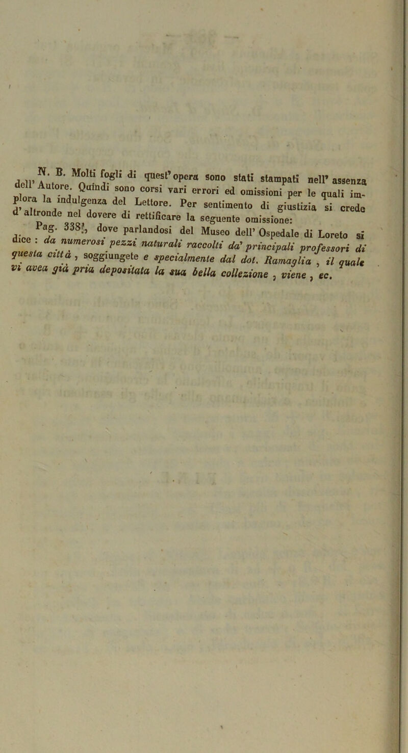 dell’AÙtfpp^n ‘ quest opera sono stati stampaH nell’assenza p om la ,ndu genza del Lettore. Per sentimento di giustizia si crede nel dovere di rettificare la seguente omissione: lag. 338J, dove parlandosi del Musco dell’Ospedale di Loreto si dice : da numerost pezzi naturali raccolti da'principali professori di questa citta , soggiungete e specialmente dal dot. Ramaglia , il qual*